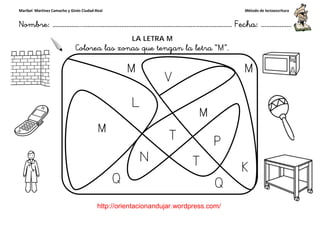 Maribel Martínez Camacho y Ginés Ciudad-Real
Nombre: ……………..………………………………………………………….
http://orientacionandujar.wordpress.com/
Colorea las zonas que tengan la letra “
……………………………………………….………………… Fecha
://orientacionandujar.wordpress.com/
LA LETRA M
Colorea las zonas que tengan la letra “M”.
Método de lectoescritura
………………… Fecha: ………………
 