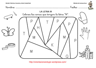 Maribel Martínez Camacho y Ginés Ciudad-Real
Nombre: ……………..………………………………………………………….
http://orientacionandujar.wordpress.com/
Colorea las zonas que tengan la letra “
……………………………………………….………………… Fecha
://orientacionandujar.wordpress.com/
LA LETRA M
Colorea las zonas que tengan la letra “M”.
Método de lectoescritura
………………… Fecha: ………………
 