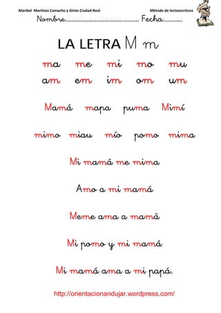 Maribel Martínez Camacho y Ginés Ciudad-Real Método de lectoescritura
Nombre……………………………..……… Fecha…………
http://orientacionandujar.wordpress.com/
LA LETRA M m
ma me mi mo mu
am em im om um
Mamá mapa puma Mimí
mimo miau mío pomo mima
Mi mamá me mima
Amo a mi mamá
Meme ama a mamà
Mi pomo y mi mamá
Mi mamá ama a mi papá.
 