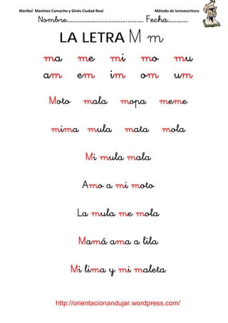 Maribel Martínez Camacho y Ginés Ciudad-Real Método de lectoescritura
Nombre……………………………..……… Fecha…………
http://orientacionandujar.wordpress.com/
LA LETRA M m
ma me mi mo mu
am em im om um
Moto mala mopa meme
mima mula mata mola
Mi mula mala
Amo a mi moto
La mula me mola
Mamá ama a lila
Mi lima y mi maleta
 
