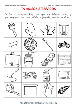 Maribel Martínez y Ginés Ciudad-Real Fichas para trabajar la conciencia silábica
http://orientacionandujar.wordpress.com/
IIIINTRUSOSNTRUSOSNTRUSOSNTRUSOS SILÁBICOSILÁBICOSILÁBICOSILÁBICOSSSS
De las 4 imágenes hay una que no debería estar, ya
que empieza por una sílaba diferente, señala cual es.
 