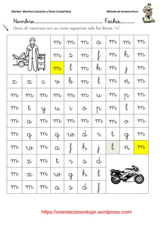 Maribel Martínez Camacho y Ginés Ciudad
Nombre…………………………
https://orientacionandujar.wordpress.com/
Lleva al mecánico con su moto siguiendo solo las letras
m
m
m
z x c v
m m m m
m t y u
m a m m
m q m q
m w m a
m z m t
m x m w
m m m a
y Ginés Ciudad-Real Método de lectoescritura
………………………………… Fecha
https://orientacionandujar.wordpress.com/
mecánico con su moto siguiendo solo las letras “m”.
m m m a m
m s m f m
m l m k m
v b m l m
m m m u m
u i o p m
m m m m m
q w d r t
a f h j l
t r s d
w g h l
a s d f
Método de lectoescritura
……………………… Fecha…………
https://orientacionandujar.wordpress.com/
“m”.
m m m
m h m
m j m
m ñ m
m p m
m l m
m o m
g m
ñ m
 