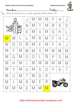 Maribel Martínez Camacho y Ginés Ciudad
Nombre…………………………
https://orientacionandujar.wordpress.com/
Lleva al mecánico con su moto siguiendo solo las letras
J
N
K
M W L L
M D D Ñ
M F M M
M G M O
M H M I
M Y M U
M U M T
M I M R
M M M E
y Ginés Ciudad-Real Método de lectoescritura
………………………………… Fecha
https://orientacionandujar.wordpress.com/
mecánico con su moto siguiendo solo las letras “M
J M M M F
N M T M R
K M V M G
L M R M F
Ñ M E M F
M M S M M
O O L Ñ P
M M M M
U M S D F
T M D R
R M E R
E M M M
Método de lectoescritura
……………………… Fecha…………
https://orientacionandujar.wordpress.com/
M”.
H J
S D
H L
H J
H J
M M
S M
M M
G T
 