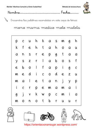 Maribel Martínez Camacho y Ginés Ciudad
Nombre…………………………
https://orientacionandujar.wordpress.com/
Encuentra las palabras escondidas en esta sopa de letras
mono mama medico moto maleta
y Ginés Ciudad-Real Método de lectoescritura
………………………………… Fecha
https://orientacionandujar.wordpress.com/
Encuentra las palabras escondidas en esta sopa de letras
mono mama medico moto maleta
Método de lectoescritura
……………………… Fecha…………
https://orientacionandujar.wordpress.com/
Encuentra las palabras escondidas en esta sopa de letras.
mono mama medico moto maleta
 