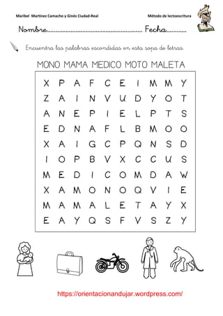 Maribel Martínez Camacho y Ginés Ciudad
Nombre…………………………
https://orientacionandujar.wordpress.com/
Encuentra las palabras escondidas en esta sopa de letras.
MONO MAMA MEDICO MOTO MALETA
y Ginés Ciudad-Real Método de lectoescritura
………………………………… Fecha
https://orientacionandujar.wordpress.com/
Encuentra las palabras escondidas en esta sopa de letras.
MONO MAMA MEDICO MOTO MALETA
Método de lectoescritura
……………………… Fecha…………
https://orientacionandujar.wordpress.com/
Encuentra las palabras escondidas en esta sopa de letras.
MONO MAMA MEDICO MOTO MALETA
 