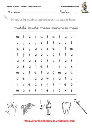 Maribel Martínez Camacho y Ginés Ciudad
Nombre…………………………
https://orientacionandujar.wordpress.com/
Encuentra las palabras escondidas en esta sopa de letras.
muleta muela mano marinero maíz
y Ginés Ciudad-Real Método de lectoescritura
………………………………… Fecha
https://orientacionandujar.wordpress.com/
palabras escondidas en esta sopa de letras.
muleta muela mano marinero maíz
Método de lectoescritura
……………………… Fecha…………
https://orientacionandujar.wordpress.com/
palabras escondidas en esta sopa de letras.
muleta muela mano marinero maíz
 