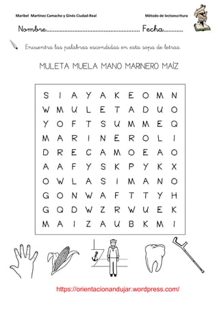 Maribel Martínez Camacho y Ginés Ciudad
Nombre…………………………
https://orientacionandujar.wordpress.com/
Encuentra las palabras escondidas en esta sopa de letras.
MULETA MUELA MANO MARINERO MAÍZ
y Ginés Ciudad-Real Método de lectoescritura
………………………………… Fecha
https://orientacionandujar.wordpress.com/
Encuentra las palabras escondidas en esta sopa de letras.
MULETA MUELA MANO MARINERO MAÍZ
Método de lectoescritura
……………………… Fecha…………
https://orientacionandujar.wordpress.com/
Encuentra las palabras escondidas en esta sopa de letras.
MULETA MUELA MANO MARINERO MAÍZ
 