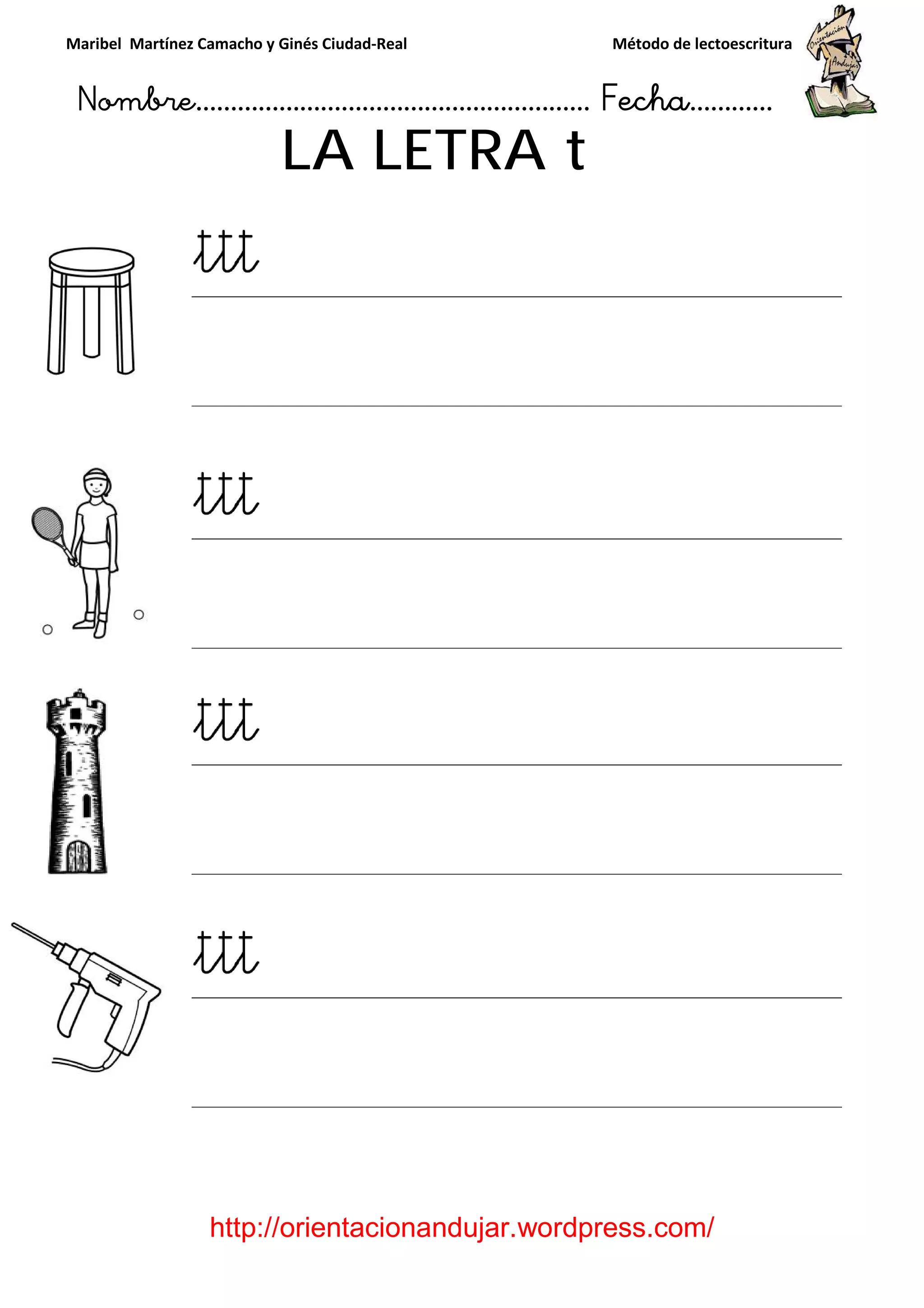 Maribel Martínez Camacho y Ginés Ciudad
Nombre…………………………
http://orientacionandujar.wordpress.com/
LA LETRA
y Ginés Ciudad-Real Método de lectoescritura
………………………………… Fecha
://orientacionandujar.wordpress.com/
LA LETRA t
Método de lectoescritura
……………………… Fecha…………
://orientacionandujar.wordpress.com/
 