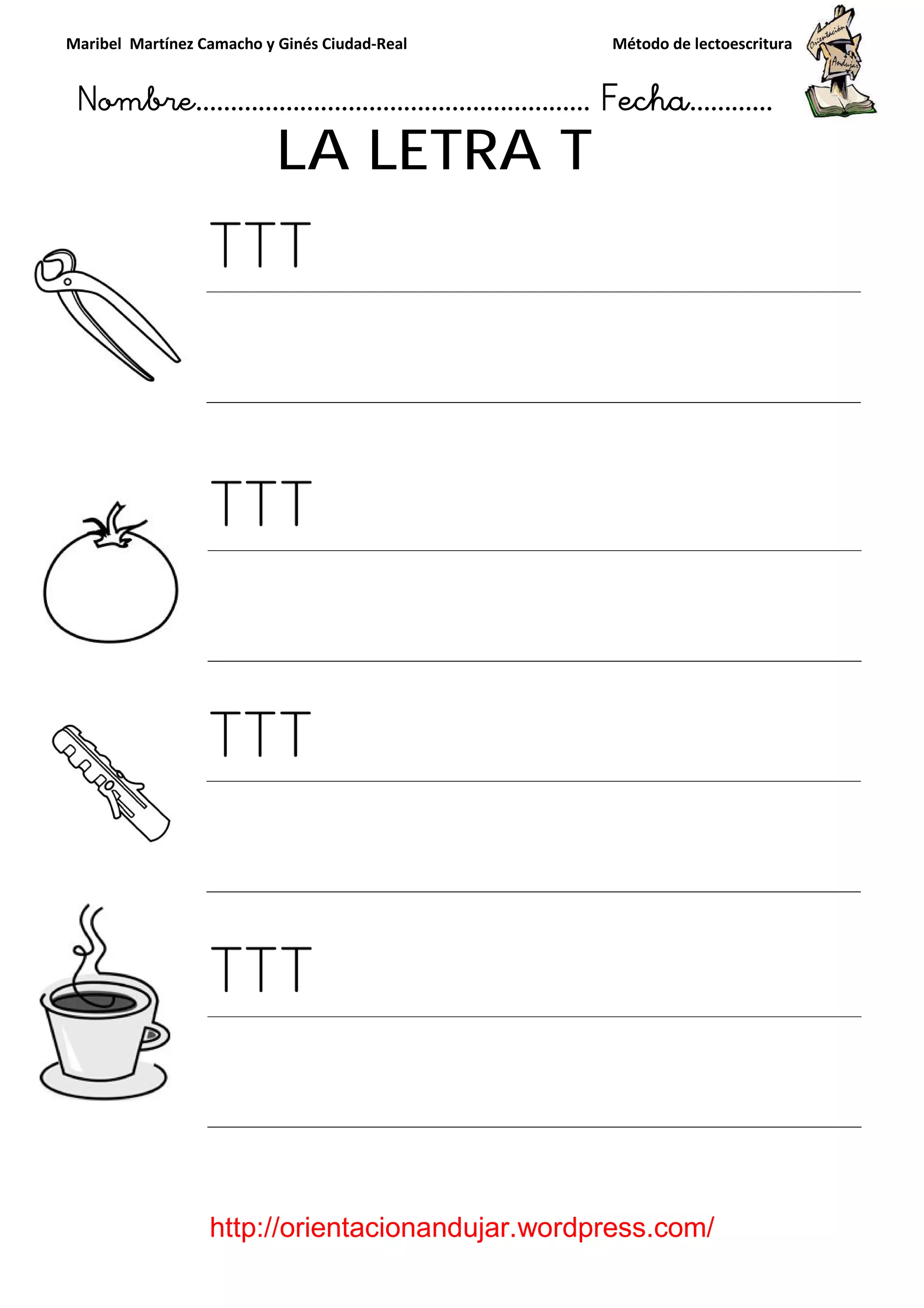 Maribel Martínez Camacho y Ginés Ciudad
Nombre…………………………
http://orientacionandujar.wordpress.com/
LA LETRA
y Ginés Ciudad-Real Método de lectoescritura
………………………………… Fecha
://orientacionandujar.wordpress.com/
LA LETRA T
Método de lectoescritura
……………………… Fecha…………
://orientacionandujar.wordpress.com/
 