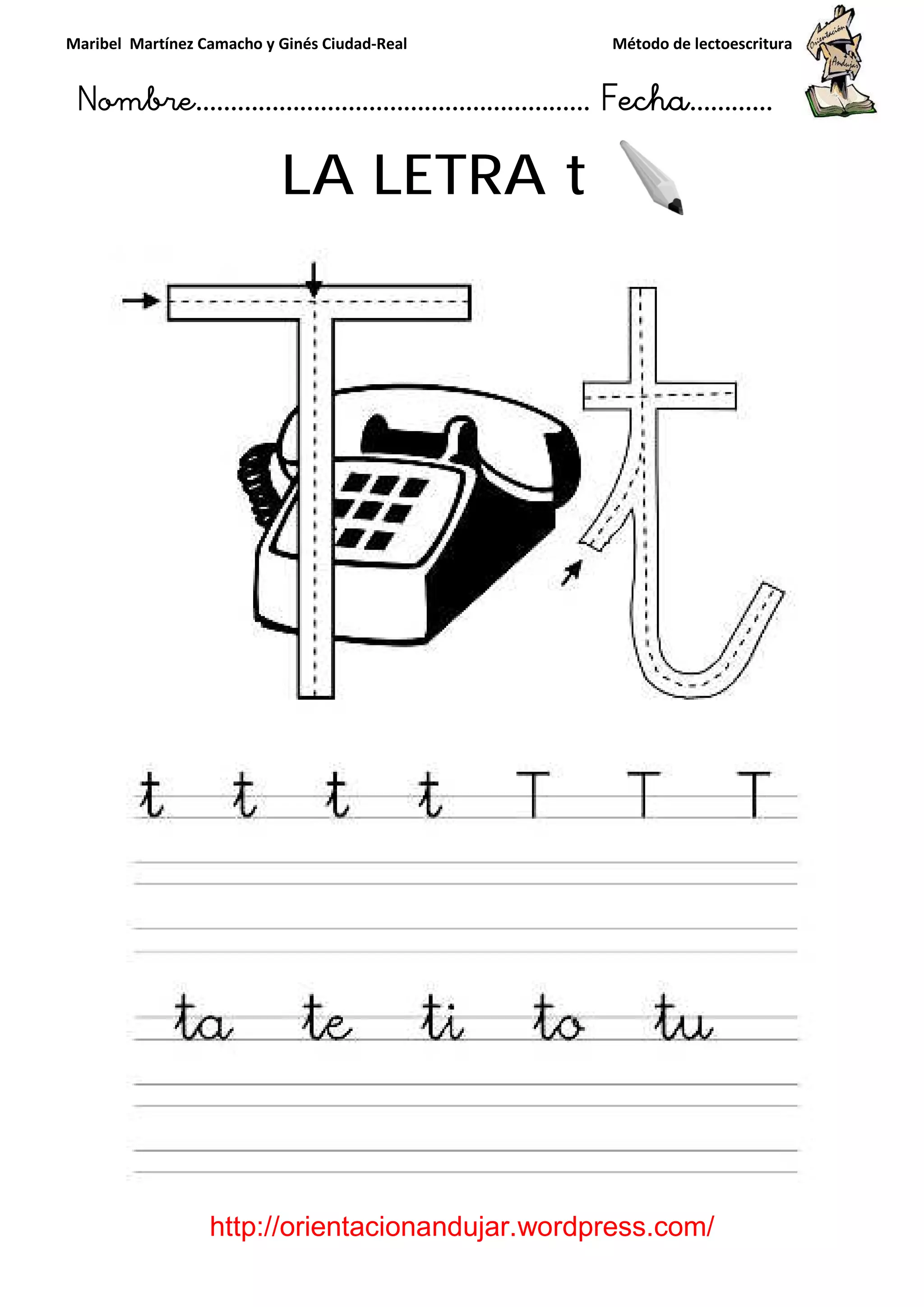 Maribel Martínez Camacho y Ginés Ciudad
Nombre…………………………
http://orientacionandujar.wordpress.com/
LA LETRA
y Ginés Ciudad-Real Método de lectoescritura
………………………………… Fecha
://orientacionandujar.wordpress.com/
LA LETRA t
Método de lectoescritura
……………………… Fecha…………
://orientacionandujar.wordpress.com/
 