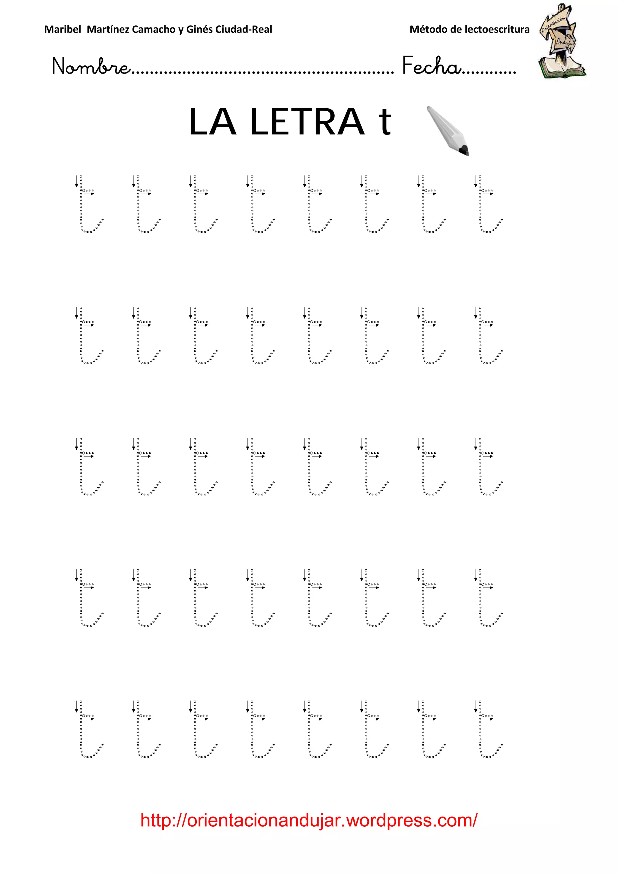 Maribel Martínez Camacho y Ginés Ciudad
Nombre…………………………
http://orientacionandujar.wordpress.com/
LA LETRA
t t t
t t t t t t t t
t t t t t t t t
t t t t t t t t
t t t t t t t t
y Ginés Ciudad-Real Método de lectoescritura
………………………………… Fecha
://orientacionandujar.wordpress.com/
LA LETRA t
t t t t t
t t t t t t t t
t t t t t t t t
t t t t t t t t
t t t t t t t t
Método de lectoescritura
……………………… Fecha…………
://orientacionandujar.wordpress.com/
t t t
t t t t t t t t
t t t t t t t t
t t t t t t t t
t t t t t t t t
 