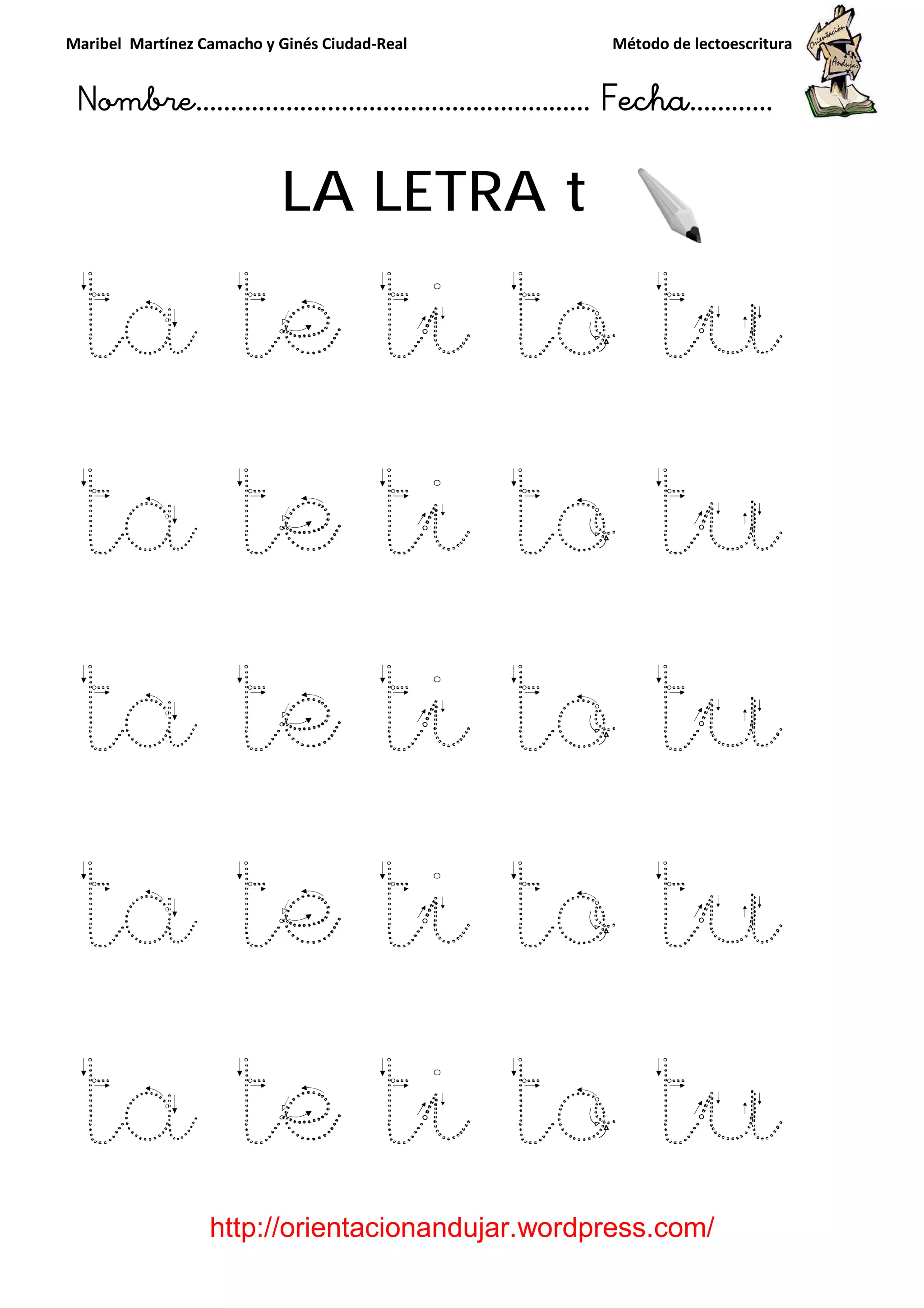 Maribel Martínez Camacho y Ginés Ciudad
Nombre…………………………
http://orientacionandujar.wordpress.com/
LA LETRA
ta te
ta te ti to tu
ta te ti to tu
ta te ti to tu
ta te ti to tu
y Ginés Ciudad-Real Método de lectoescritura
………………………………… Fecha
://orientacionandujar.wordpress.com/
LA LETRA t
e ti to t
ta te ti to tu
ta te ti to tu
te ti to tu
ta te ti to tu
Método de lectoescritura
……………………… Fecha…………
://orientacionandujar.wordpress.com/
tu
ta te ti to tu
ta te ti to tu
te ti to tu
ta te ti to tu
 