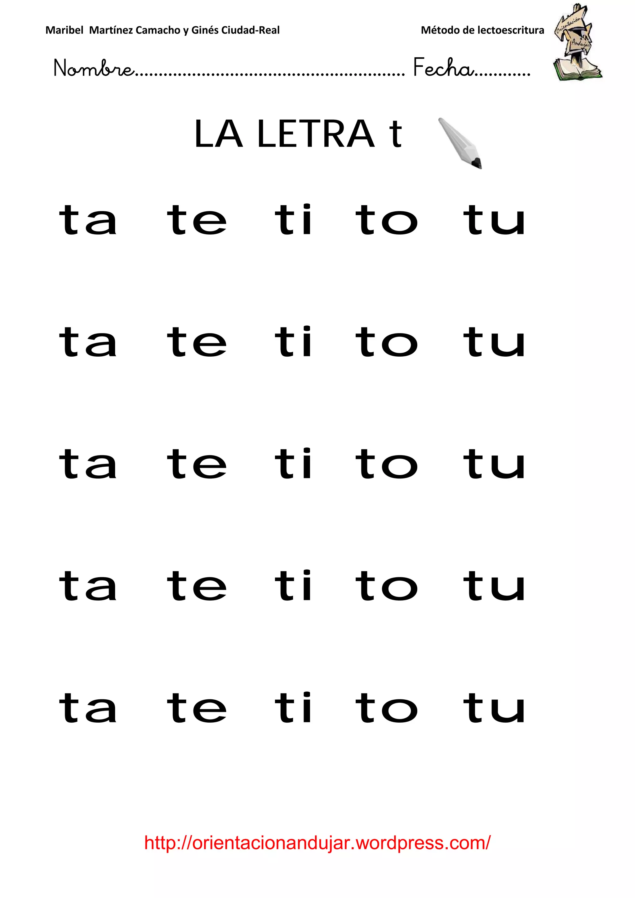 Maribel Martínez Camacho y Ginés Ciudad
Nombre…………………………
http://orientacionandujar.wordpress.com/
LA LETRA
ta te ti to tu
ta te ti to tu
ta te ti to tu
ta te ti to tu
ta te ti to tu
y Ginés Ciudad-Real Método de lectoescritura
………………………………… Fecha
://orientacionandujar.wordpress.com/
LA LETRA t
ta te ti to tu
ta te ti to tu
ta te ti to tu
ta te ti to tu
ta te ti to tu
Método de lectoescritura
……………………… Fecha…………
://orientacionandujar.wordpress.com/
ta te ti to tu
ta te ti to tu
ta te ti to tu
ta te ti to tu
ta te ti to tu
 