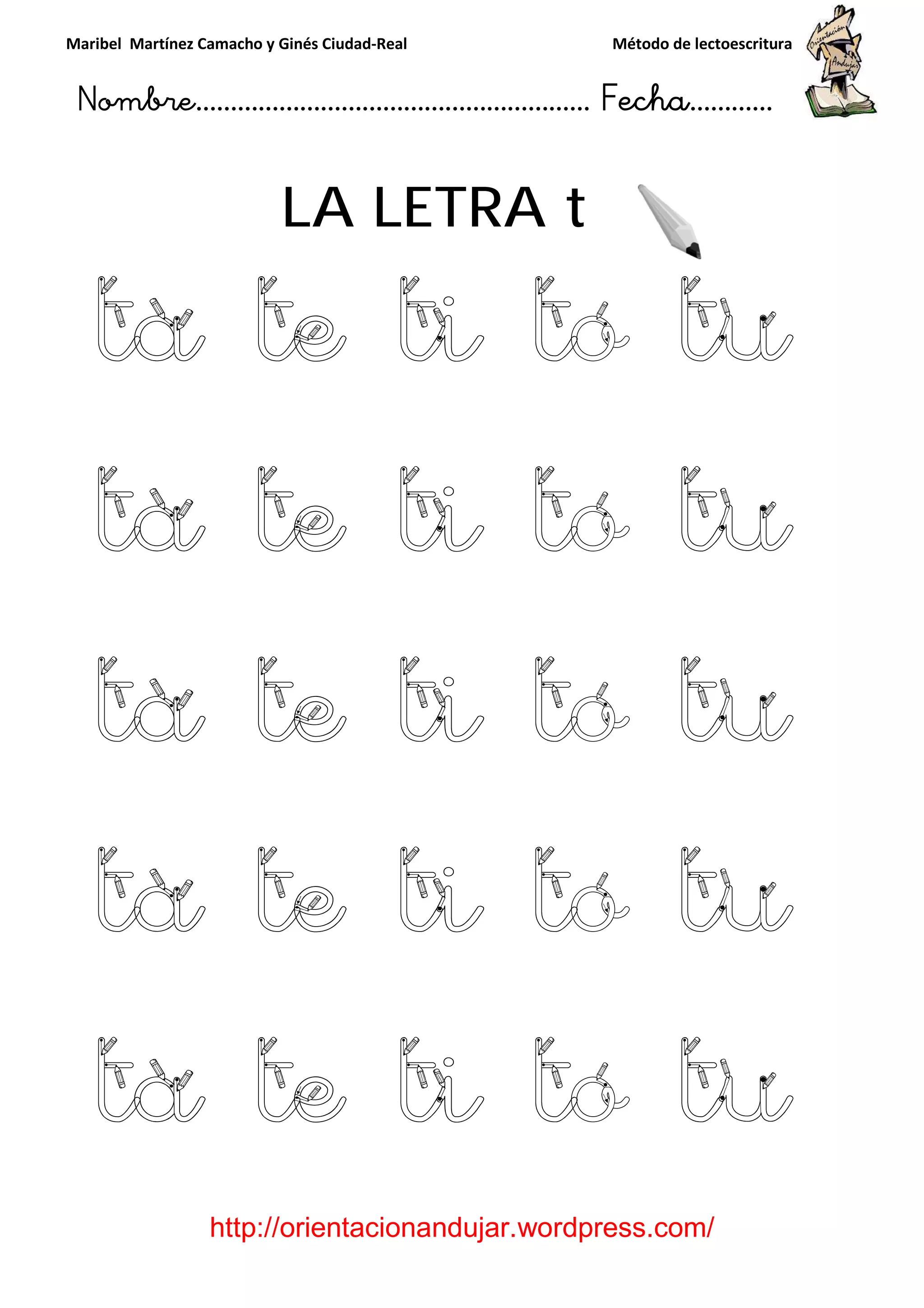 Maribel Martínez Camacho y Ginés Ciudad
Nombre…………………………
http://orientacionandujar.wordpress.com/
LA LETRA t
ta te ti to tu
ta te ti to tu
ta te ti to tu
ta te ti to tu
ta te ti to tu
y Ginés Ciudad-Real Método de lectoescritura
………………………………… Fecha
://orientacionandujar.wordpress.com/
LA LETRA t
ta te ti to tu
ta te ti to tu
ta te ti to tu
ta te ti to tu
ta te ti to tu
Método de lectoescritura
……………………… Fecha…………
://orientacionandujar.wordpress.com/
ta te ti to tu
ta te ti to tu
ta te ti to tu
ta te ti to tu
ta te ti to tu
 