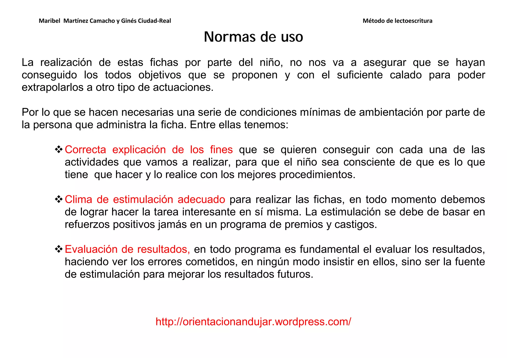 Maribel Martínez Camacho y Ginés Ciudad-Real Método de lectoescritura
http://orientacionandujar.wordpress.com/
Normas de uso
La realización de estas fichas por parte del niño, no nos va a asegurar que se hayan
conseguido los todos objetivos que se proponen y con el suficiente calado para poder
extrapolarlos a otro tipo de actuaciones.
Por lo que se hacen necesarias una serie de condiciones mínimas de ambientación por parte de
la persona que administra la ficha. Entre ellas tenemos:
Correcta explicación de los fines que se quieren conseguir con cada una de las
actividades que vamos a realizar, para que el niño sea consciente de que es lo que
tiene que hacer y lo realice con los mejores procedimientos.
Clima de estimulación adecuado para realizar las fichas, en todo momento debemos
de lograr hacer la tarea interesante en sí misma. La estimulación se debe de basar en
refuerzos positivos jamás en un programa de premios y castigos.
Evaluación de resultados, en todo programa es fundamental el evaluar los resultados,
haciendo ver los errores cometidos, en ningún modo insistir en ellos, sino ser la fuente
de estimulación para mejorar los resultados futuros.
 