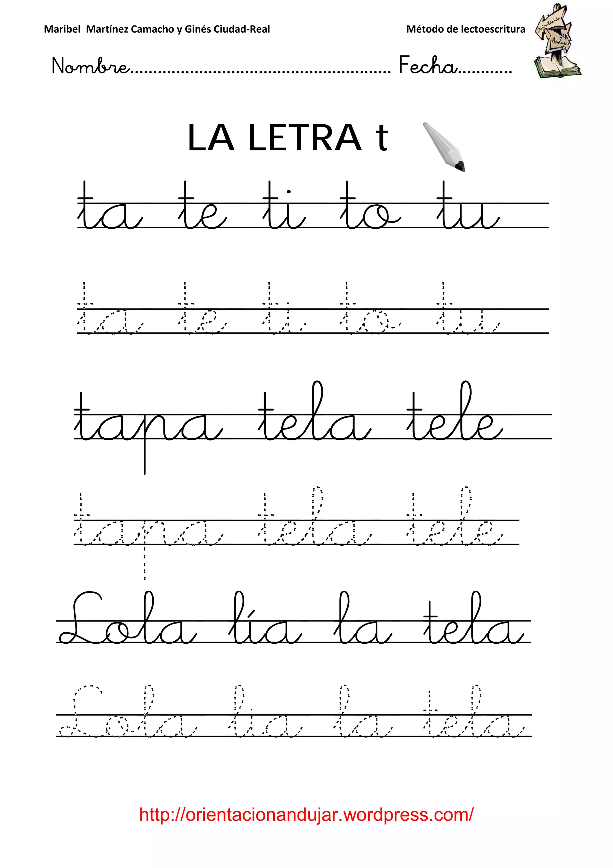 Maribel Martínez Camacho y Ginés Ciudad
Nombre…………………………
http://orientacionandujar.wordpress.com/
LA LETRA
ta te
ta te
tapa
tapa tela tele
Lola lía la tela
Lola lia la tela
y Ginés Ciudad-Real Método de lectoescritura
………………………………… Fecha
://orientacionandujar.wordpress.com/
LA LETRA t
e ti to t
e ti to t
tapa tela tele
tapa tela tele
Lola lía la tela
Lola lia la tela
Método de lectoescritura
……………………… Fecha…………
://orientacionandujar.wordpress.com/
o tu
o tu
tele
tapa tela tele
Lola lía la tela
Lola lia la tela
 