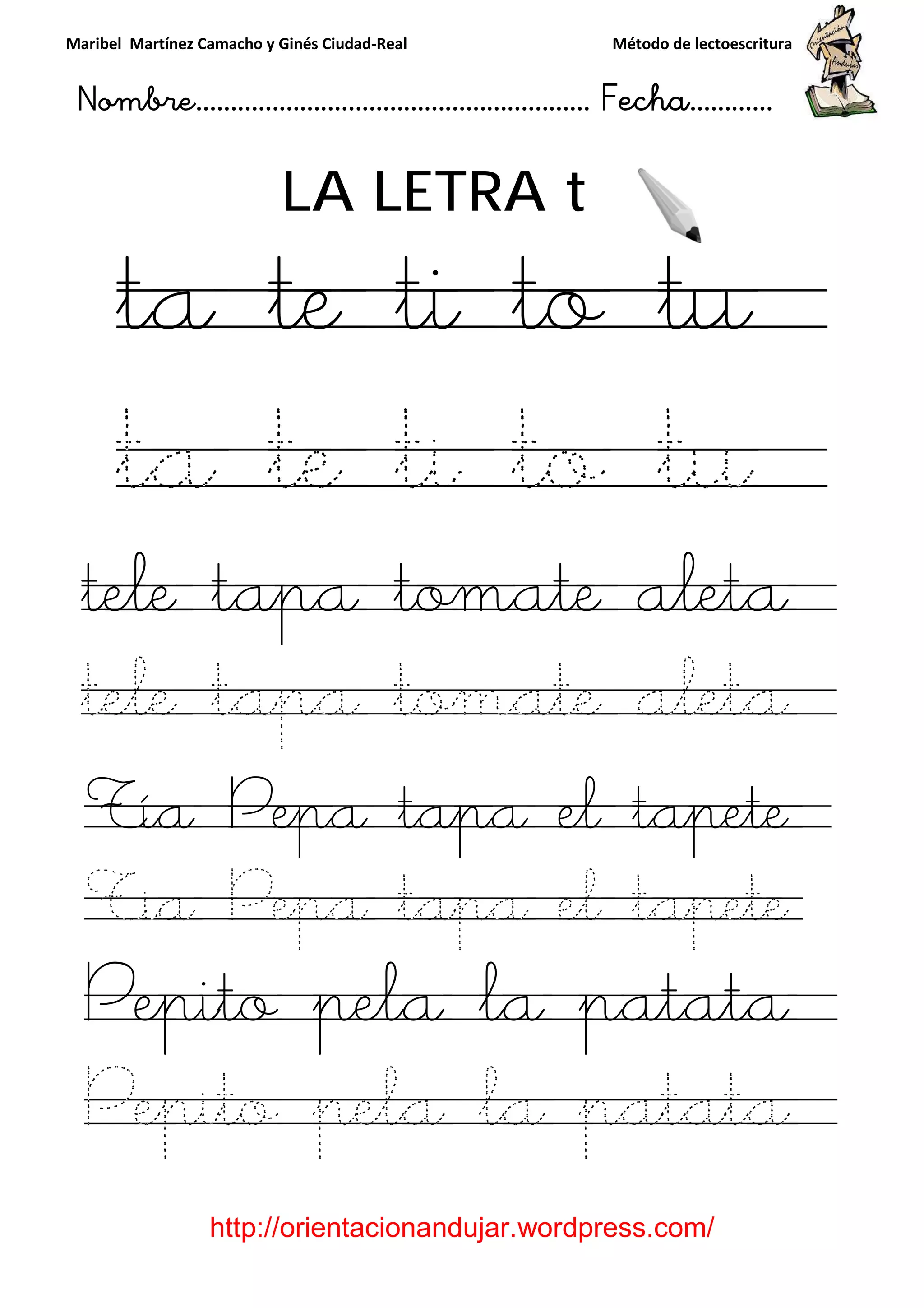 Maribel Martínez Camacho y Ginés Ciudad
Nombre…………………………
http://orientacionandujar.wordpress.com/
LA LETRA
ta te ti to tu
ta te ti to tu
tele tapa tomate aleta
tele tapa tomate aleta
Tía Pepa tapa el tapete
Tia Pepa tapa el tapete
Pepito pela la patata
Pepito pela la patata
y Ginés Ciudad-Real Método de lectoescritura
………………………………… Fecha
://orientacionandujar.wordpress.com/
LA LETRA t
ta te ti to tu
ta te ti to tu
tele tapa tomate aleta
tele tapa tomate aleta
Tía Pepa tapa el tapete
Tia Pepa tapa el tapete
Pepito pela la patata
Pepito pela la patata
Método de lectoescritura
……………………… Fecha…………
://orientacionandujar.wordpress.com/
ta te ti to tu
ta te ti to tu
tele tapa tomate aleta
tele tapa tomate aleta
Tía Pepa tapa el tapete
Tia Pepa tapa el tapete
Pepito pela la patata
Pepito pela la patata
 