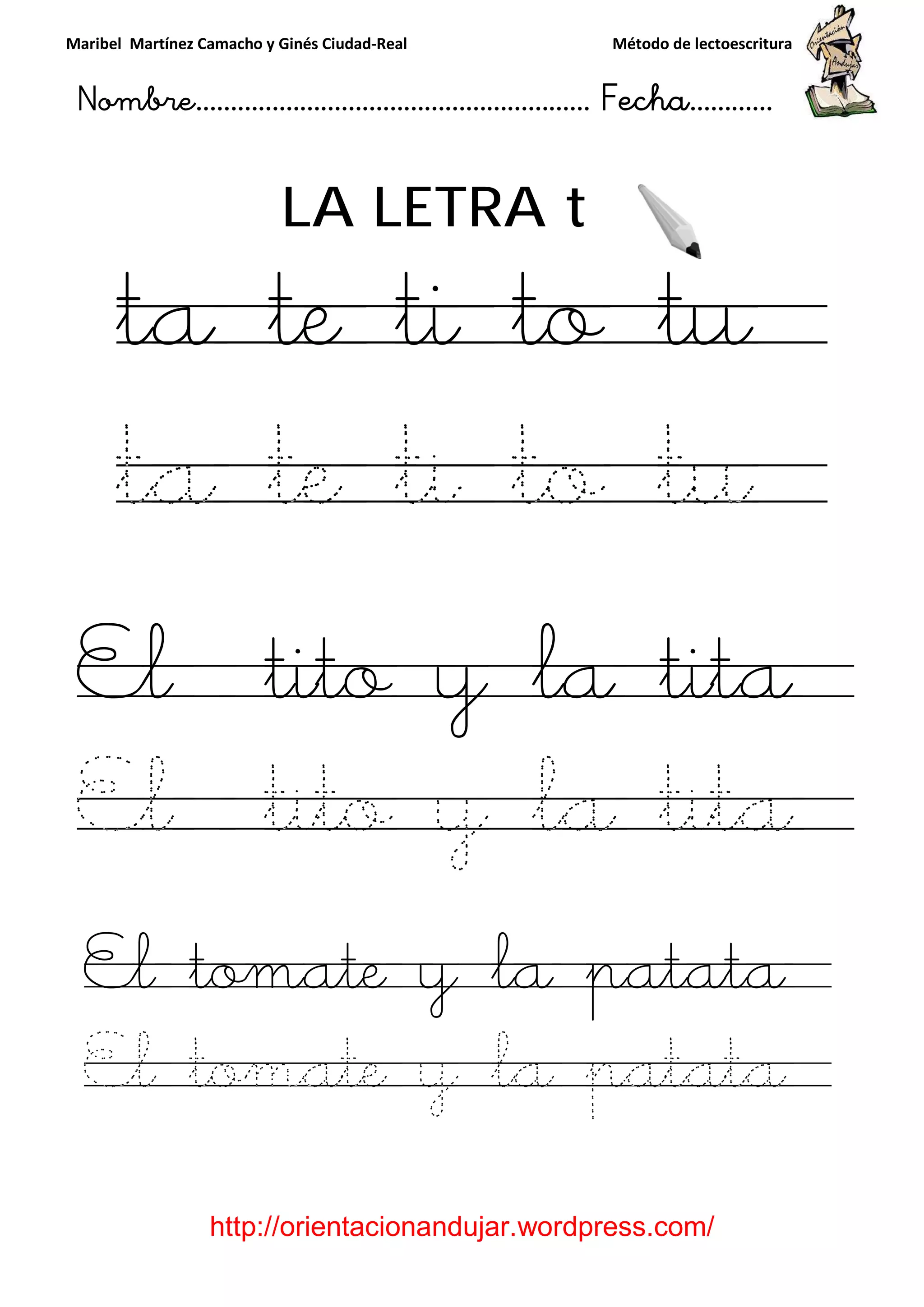 Maribel Martínez Camacho y Ginés Ciudad
Nombre…………………………
http://orientacionandujar.wordpress.com/
LA LETRA
ta te ti to tu
ta te ti to tu
El tito y la tita
El tito y la tita
El tomate y la patata
El tomate y la patata
y Ginés Ciudad-Real Método de lectoescritura
………………………………… Fecha
://orientacionandujar.wordpress.com/
LA LETRA t
ta te ti to tu
ta te ti to tu
El tito y la tita
El tito y la tita
El tomate y la patata
El tomate y la patata
Método de lectoescritura
……………………… Fecha…………
://orientacionandujar.wordpress.com/
ta te ti to tu
ta te ti to tu
El tito y la tita
El tito y la tita
El tomate y la patata
El tomate y la patata
 