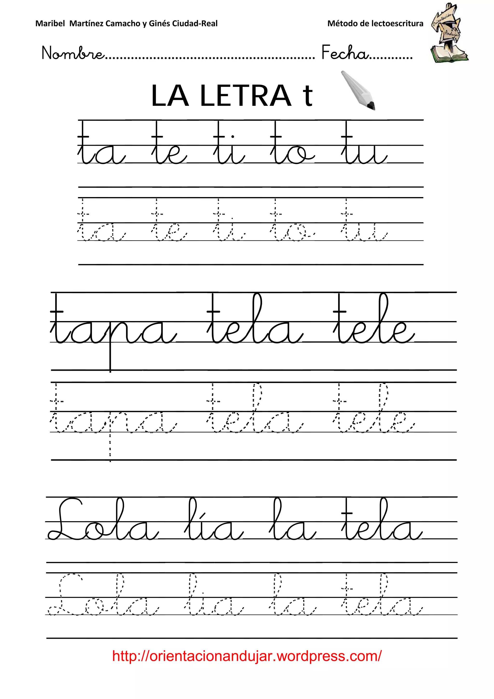 Maribel Martínez Camacho y Ginés Ciudad
Nombre…………………………
http://orientacionandujar.wordpress.com/
LA LETRA
ta te ti to t
ta te ti to t
tapa tela tele
tapa tela tele
Lola lía la tela
Lola lia la tela
y Ginés Ciudad-Real Método de lectoescritura
………………………………… Fecha
://orientacionandujar.wordpress.com/
LA LETRA t
ta te ti to t
ta te ti to t
tapa tela tele
tapa tela tele
Lola lía la tela
Lola lia la tela
Método de lectoescritura
……………………… Fecha…………
://orientacionandujar.wordpress.com/
ta te ti to tu
ta te ti to tu
tapa tela tele
tapa tela tele
Lola lía la tela
Lola lia la tela
 