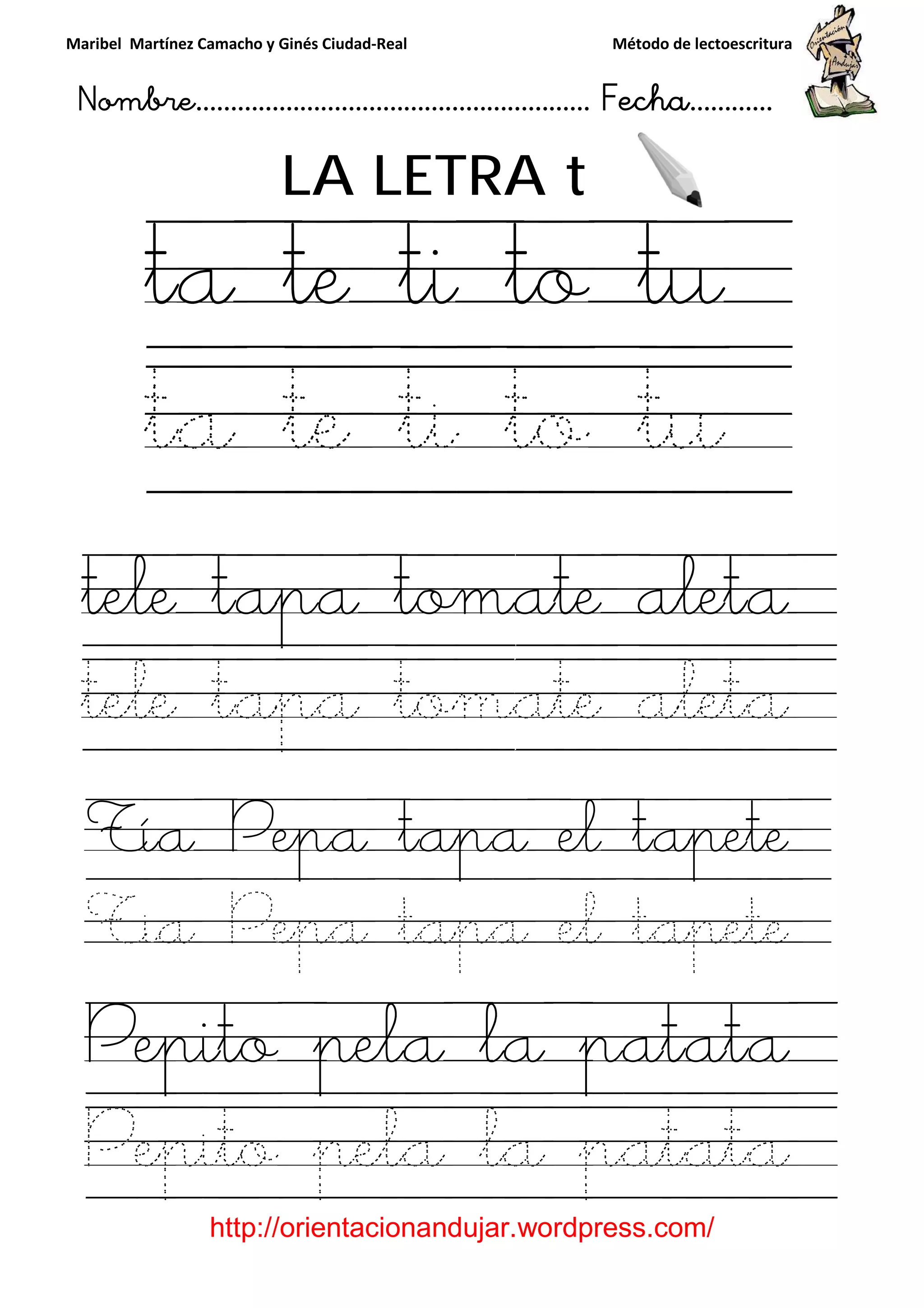 Maribel Martínez Camacho y Ginés Ciudad
Nombre…………………………
http://orientacionandujar.wordpress.com/
LA LETRA
ta te ti to t
ta te ti to t
tele tapa tomate aleta
tele tapa tomate aleta
Tía Pepa tapa el tapete
Tia Pepa tapa el tapete
Pepito pela la patata
Pepito pela la patata
y Ginés Ciudad-Real Método de lectoescritura
………………………………… Fecha
://orientacionandujar.wordpress.com/
LA LETRA t
ta te ti to t
ta te ti to t
tele tapa tomate aleta
tele tapa tomate aleta
Tía Pepa tapa el tapete
Tia Pepa tapa el tapete
Pepito pela la patata
Pepito pela la patata
Método de lectoescritura
……………………… Fecha…………
://orientacionandujar.wordpress.com/
ta te ti to tu
ta te ti to tu
tele tapa tomate aleta
tele tapa tomate aleta
Tía Pepa tapa el tapete
Tia Pepa tapa el tapete
Pepito pela la patata
Pepito pela la patata
 