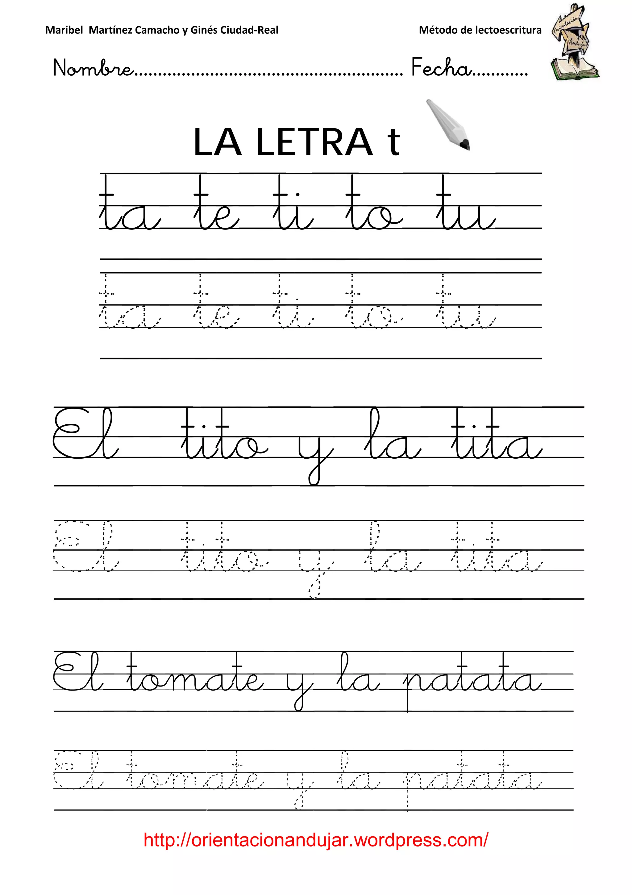 Maribel Martínez Camacho y Ginés Ciudad
Nombre…………………………
http://orientacionandujar.wordpress.com/
LA LETRA
ta te ti to t
ta te ti to t
El tito y la tita
El tito y la tita
El tomate y
El tomate y la patata
y Ginés Ciudad-Real Método de lectoescritura
………………………………… Fecha
://orientacionandujar.wordpress.com/
LA LETRA t
ta te ti to t
ta te ti to t
El tito y la tita
El tito y la tita
El tomate y la patata
El tomate y la patata
Método de lectoescritura
……………………… Fecha…………
://orientacionandujar.wordpress.com/
ta te ti to tu
ta te ti to tu
El tito y la tita
El tito y la tita
la patata
El tomate y la patata
 