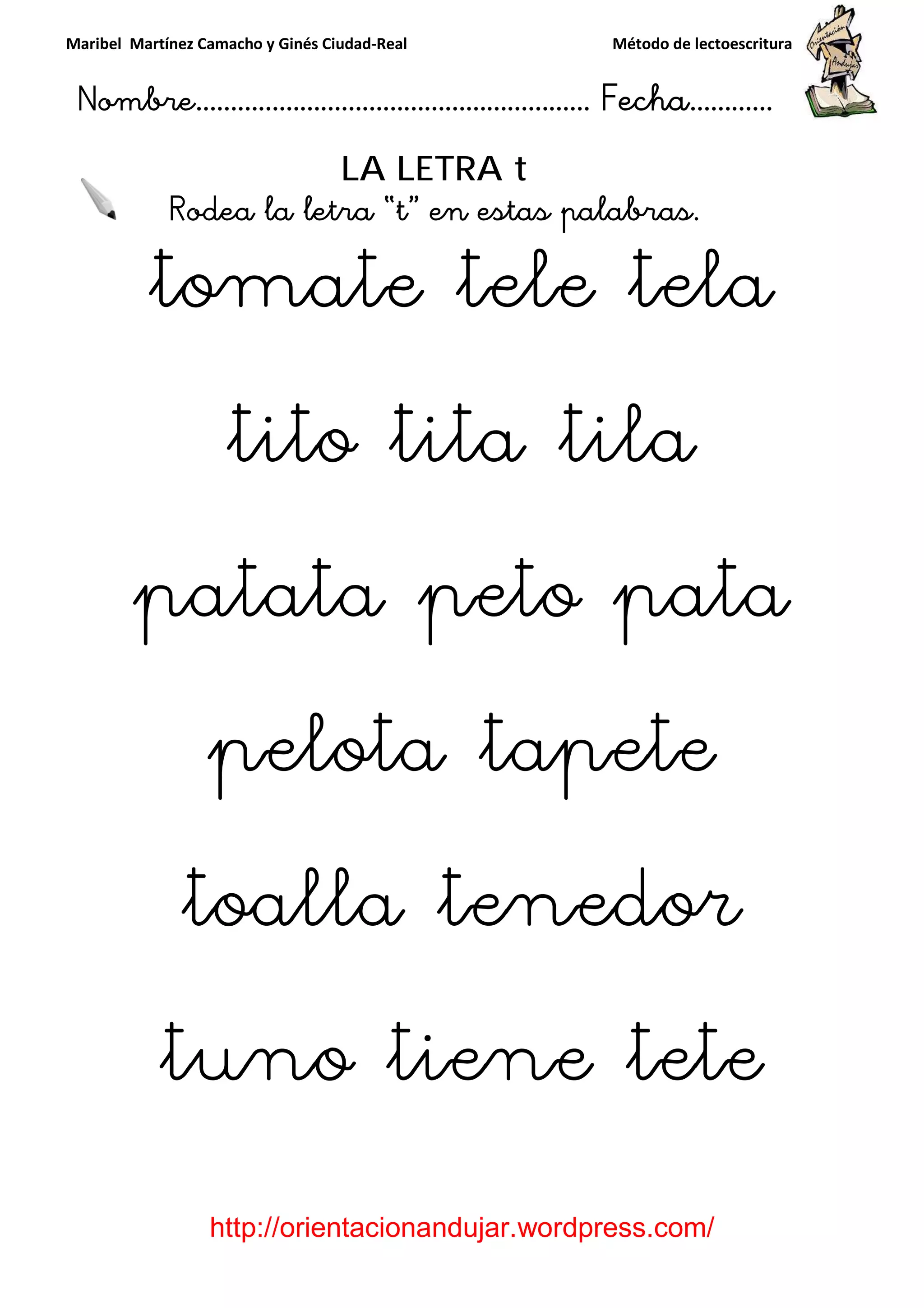 Maribel Martínez Camacho y Ginés Ciudad
Nombre…………………………
http://orientacionandujar.wordpress.com/
Rodea la letra “t
tomate tele tela
tito tita tila
patata peto pata
pelota tapete
toalla tenedor
tuno t
y Ginés Ciudad-Real Método de lectoescritura
………………………………… Fecha
://orientacionandujar.wordpress.com/
LA LETRA t
Rodea la letra “t” en estas palabras.
omate tele tela
tito tita tila
patata peto pata
pelota tapete
toalla tenedor
tuno tiene tete
Método de lectoescritura
……………………… Fecha…………
://orientacionandujar.wordpress.com/
” en estas palabras.
omate tele tela
tito tita tila
patata peto pata
pelota tapete
toalla tenedor
ne tete
 