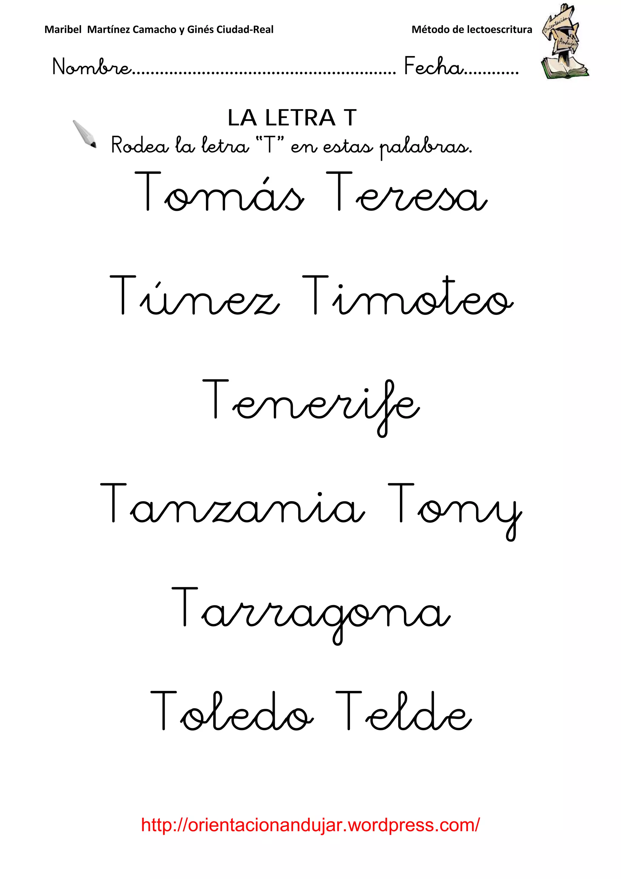 Maribel Martínez Camacho y Ginés Ciudad
Nombre…………………………
http://orientacionandujar.wordpress.com/
Rodea la letra “
Tomás Teresa
Túnez Timoteo
Tenerife
Tanzania Tony
Tarragona
Toledo Telde
y Ginés Ciudad-Real Método de lectoescritura
………………………………… Fecha
://orientacionandujar.wordpress.com/
LA LETRA T
Rodea la letra “T” en estas palabras.
Tomás Teresa
Túnez Timoteo
Tenerife
Tanzania Tony
Tarragona
Toledo Telde
Método de lectoescritura
……………………… Fecha…………
://orientacionandujar.wordpress.com/
” en estas palabras.
Tomás Teresa
Túnez Timoteo
Tanzania Tony
Tarragona
Toledo Telde
 