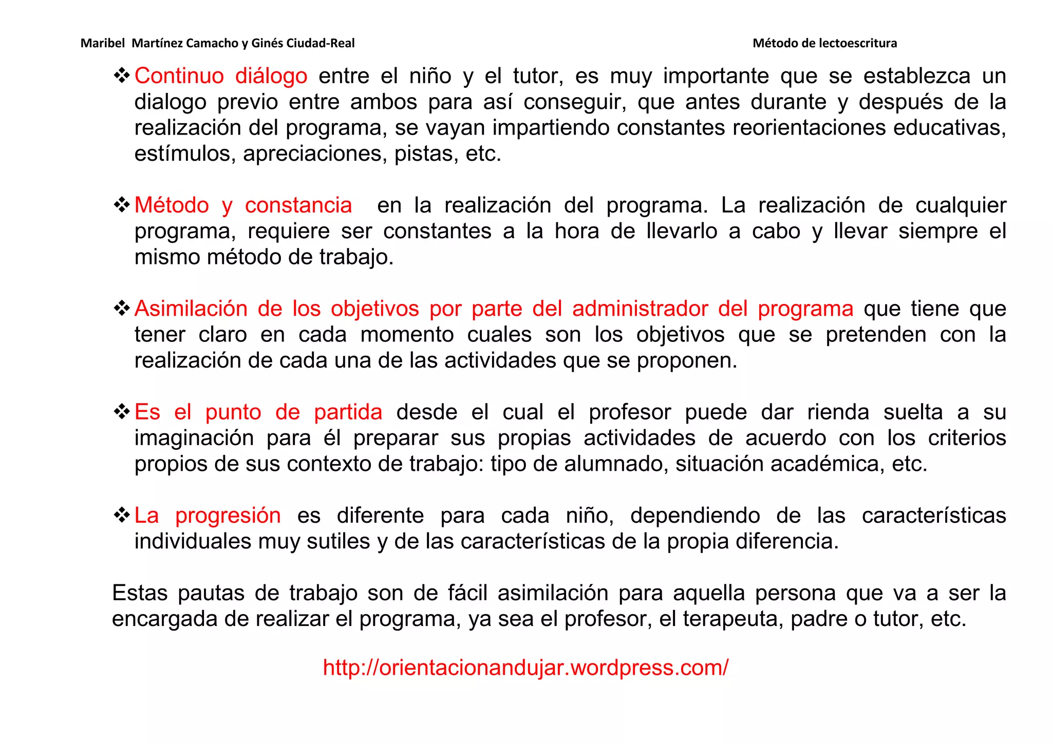 Maribel Martínez Camacho y Ginés Ciudad-Real Método de lectoescritura
http://orientacionandujar.wordpress.com/
Continuo diálogo entre el niño y el tutor, es muy importante que se establezca un
dialogo previo entre ambos para así conseguir, que antes durante y después de la
realización del programa, se vayan impartiendo constantes reorientaciones educativas,
estímulos, apreciaciones, pistas, etc.
Método y constancia en la realización del programa. La realización de cualquier
programa, requiere ser constantes a la hora de llevarlo a cabo y llevar siempre el
mismo método de trabajo.
Asimilación de los objetivos por parte del administrador del programa que tiene que
tener claro en cada momento cuales son los objetivos que se pretenden con la
realización de cada una de las actividades que se proponen.
Es el punto de partida desde el cual el profesor puede dar rienda suelta a su
imaginación para él preparar sus propias actividades de acuerdo con los criterios
propios de sus contexto de trabajo: tipo de alumnado, situación académica, etc.
La progresión es diferente para cada niño, dependiendo de las características
individuales muy sutiles y de las características de la propia diferencia.
Estas pautas de trabajo son de fácil asimilación para aquella persona que va a ser la
encargada de realizar el programa, ya sea el profesor, el terapeuta, padre o tutor, etc.
 