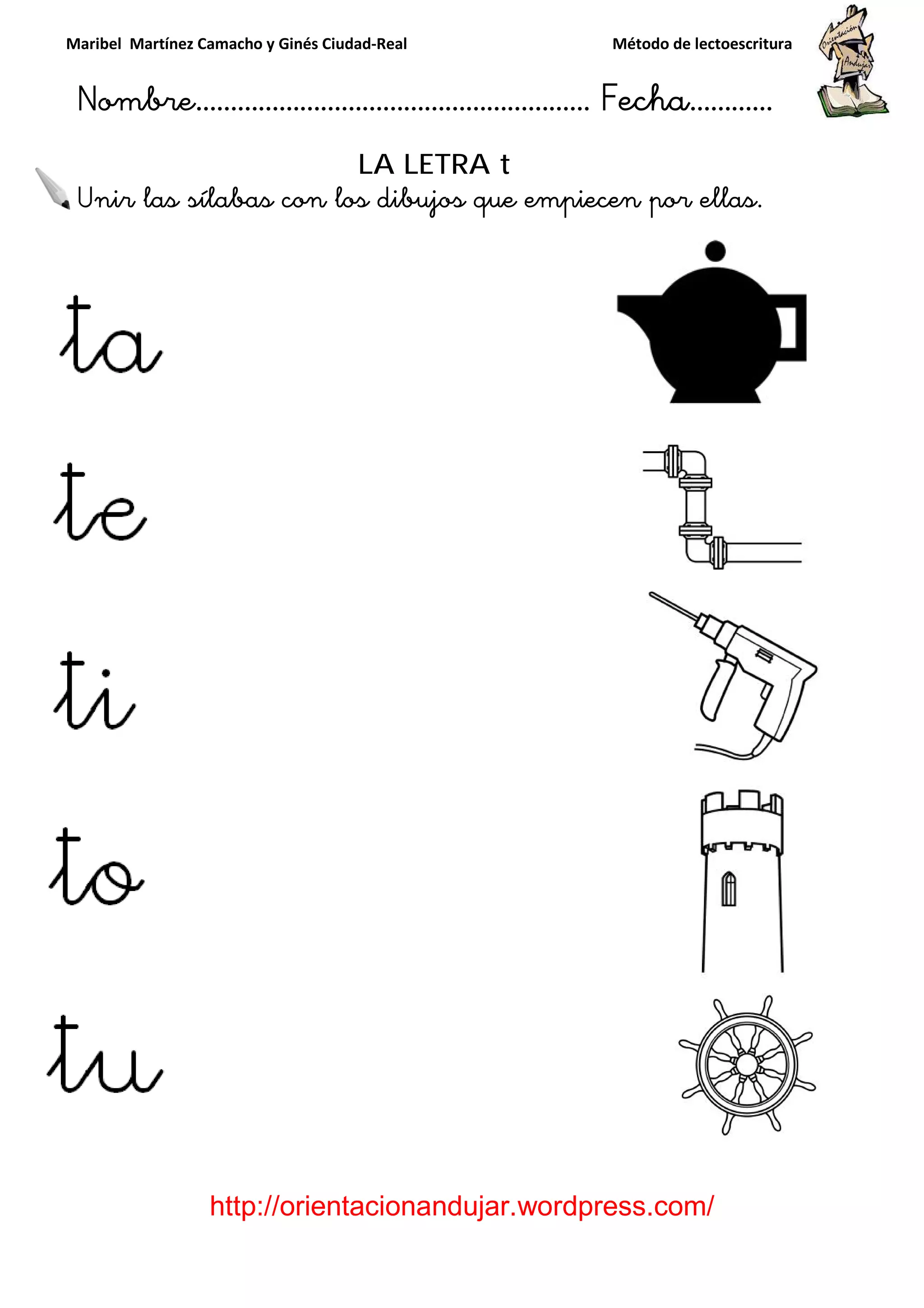 Maribel Martínez Camacho y Ginés Ciudad
Nombre…………………………
http://orientacionandujar.wordpress.com/
Unir las sílabas con los dibujos que empiecen por ellas.
y Ginés Ciudad-Real Método de lectoescritura
………………………………… Fecha
://orientacionandujar.wordpress.com/
LA LETRA t
con los dibujos que empiecen por ellas.
Método de lectoescritura
……………………… Fecha…………
://orientacionandujar.wordpress.com/
con los dibujos que empiecen por ellas.
 