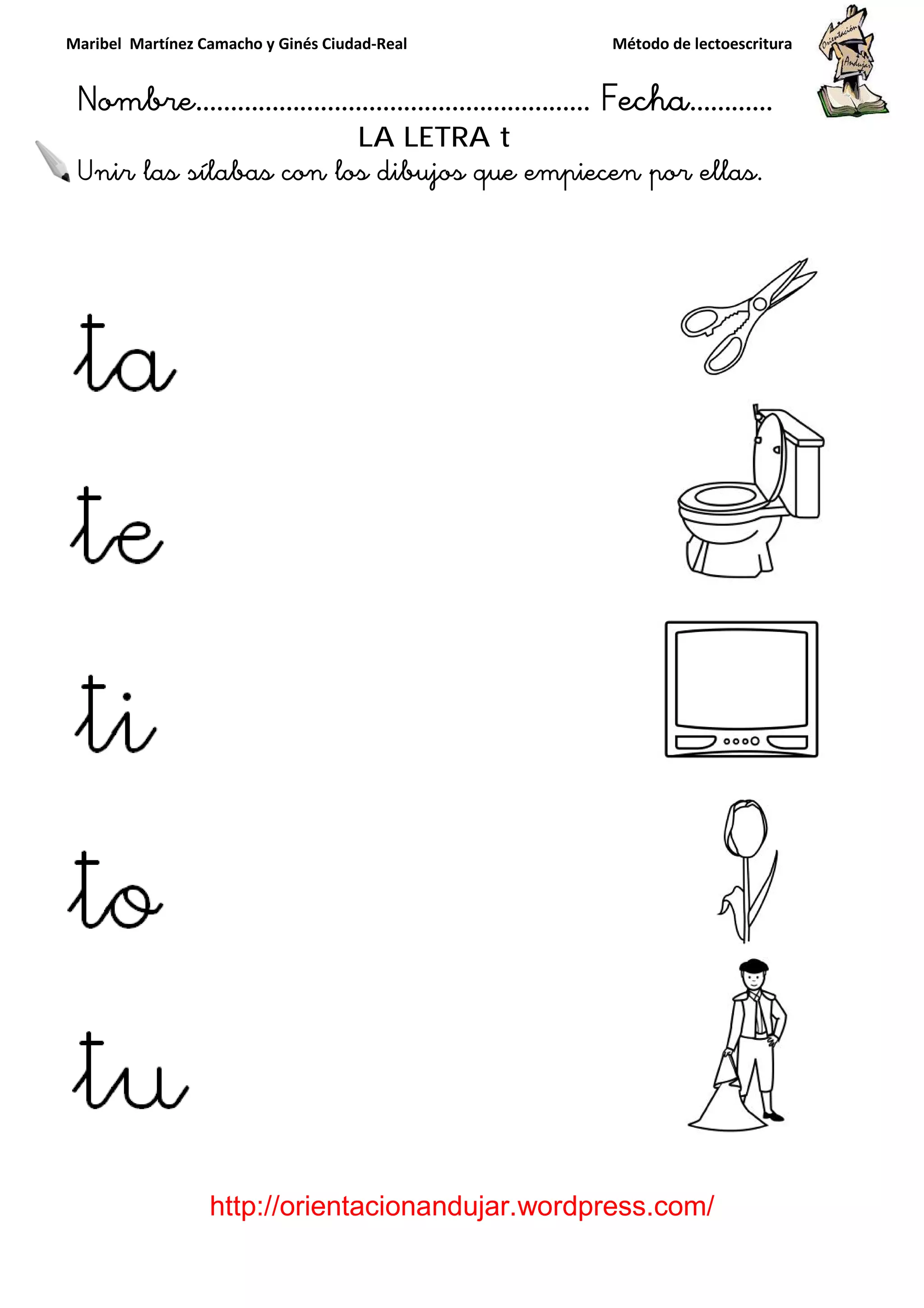 Maribel Martínez Camacho y Ginés Ciudad
Nombre…………………………
http://orientacionandujar.wordpress.com/
Unir las sílabas con los dibujos que empiecen por ellas.
y Ginés Ciudad-Real Método de lectoescritura
………………………………… Fecha
://orientacionandujar.wordpress.com/
LA LETRA t
con los dibujos que empiecen por ellas.
Método de lectoescritura
……………………… Fecha…………
://orientacionandujar.wordpress.com/
con los dibujos que empiecen por ellas.
 