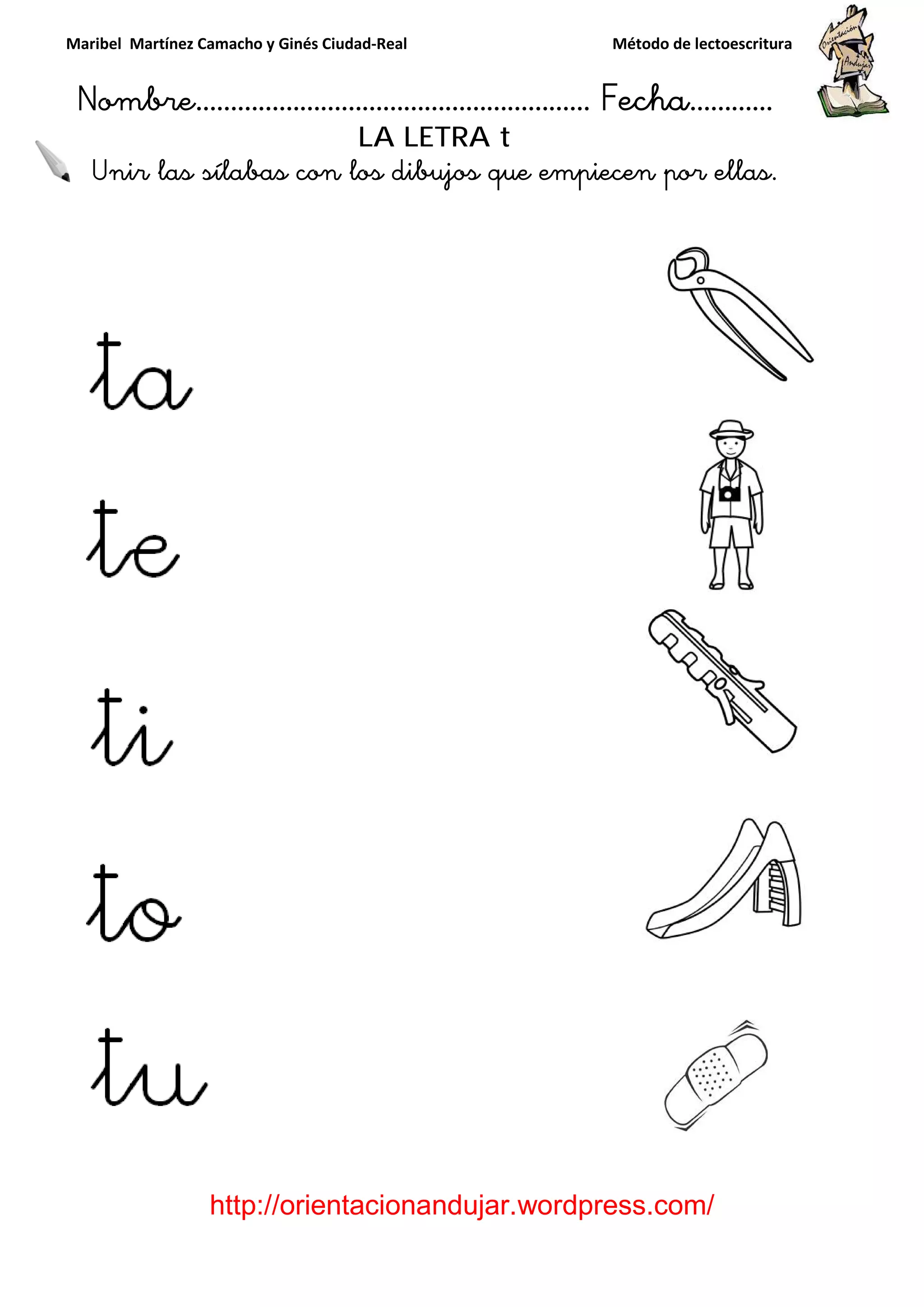 Maribel Martínez Camacho y Ginés Ciudad
Nombre…………………………
http://orientacionandujar.wordpress.com/
Unir las sílabas con los dibujos que empiecen por ellas.
y Ginés Ciudad-Real Método de lectoescritura
………………………………… Fecha
://orientacionandujar.wordpress.com/
LA LETRA t
con los dibujos que empiecen por ellas.
Método de lectoescritura
……………………… Fecha…………
://orientacionandujar.wordpress.com/
con los dibujos que empiecen por ellas.
 