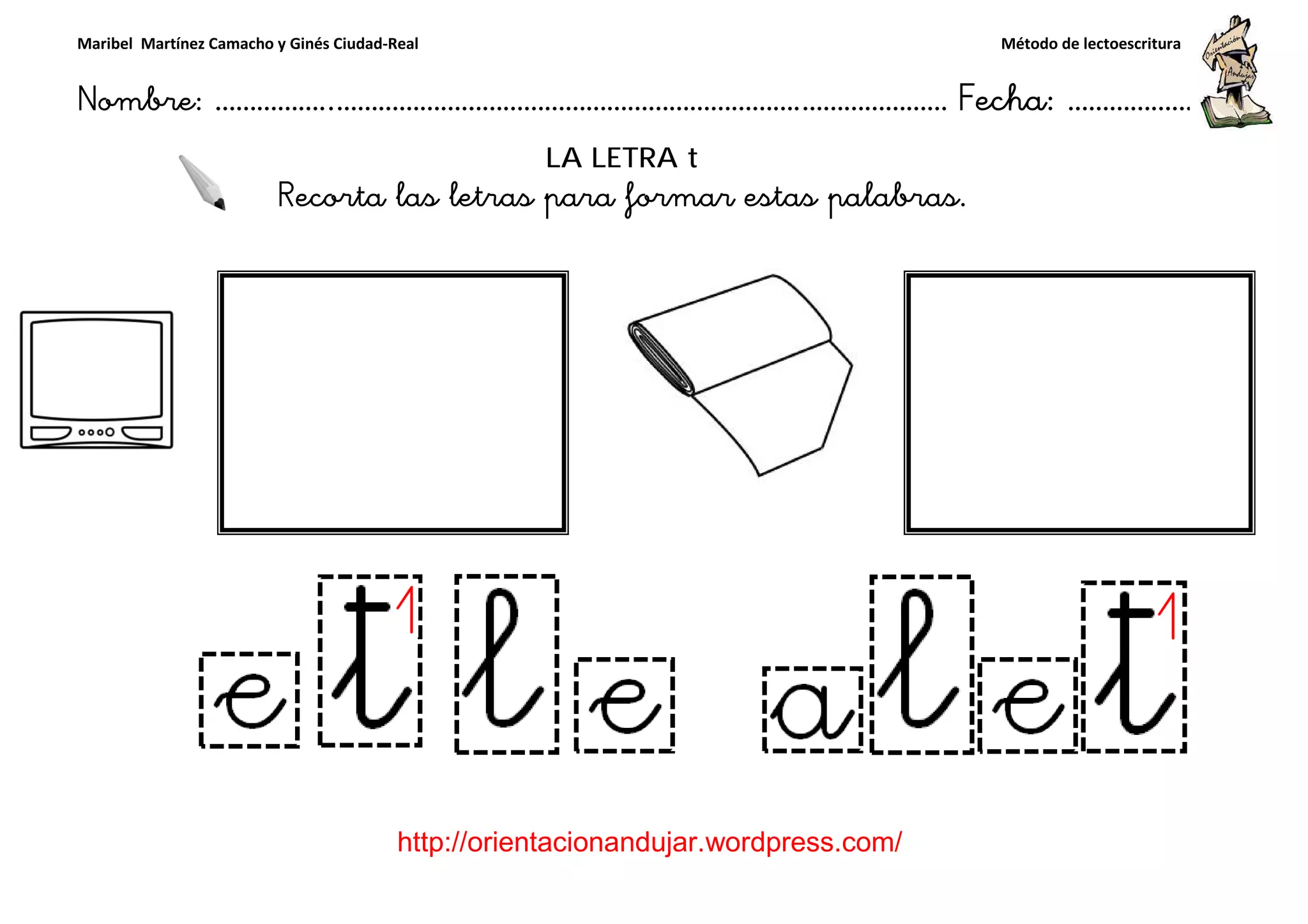 Maribel Martínez Camacho y Ginés Ciudad-Real
Nombre: ……………..………………………………………………………….
http://orientacionandujar.wordpress.com/
Recorta las letras para formar estas palabras.
……………………………………………….………………… Fecha
://orientacionandujar.wordpress.com/
LA LETRA t
Recorta las letras para formar estas palabras.
Método de lectoescritura
………………… Fecha: ………………
Recorta las letras para formar estas palabras.
 