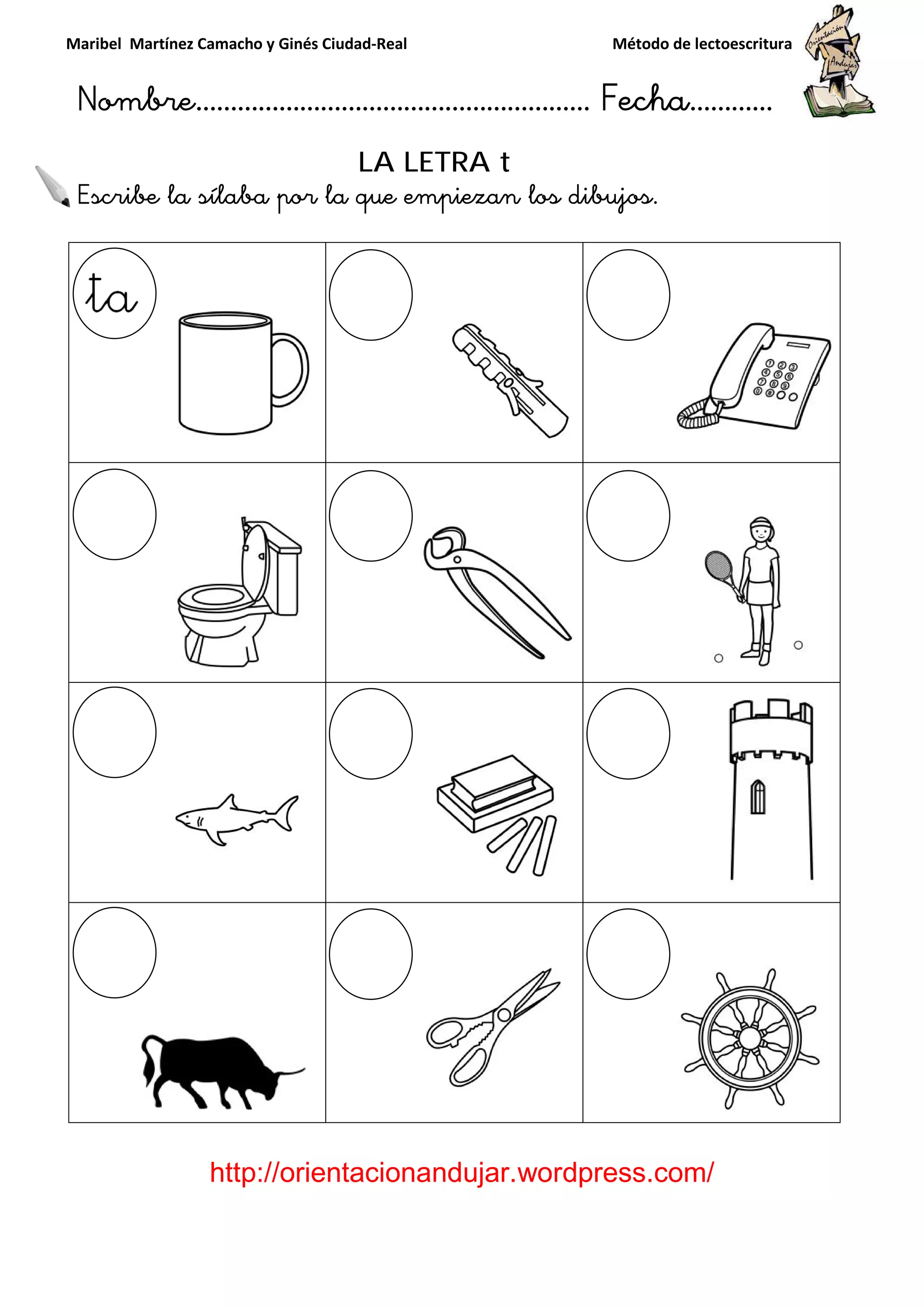 Maribel Martínez Camacho y Ginés Ciudad
Nombre…………………………
http://orientacionandujar.wordpress.com/
Escribe la sílaba por la que empiezan los dibujos
y Ginés Ciudad-Real Método de lectoescritura
………………………………… Fecha
://orientacionandujar.wordpress.com/
LA LETRA t
por la que empiezan los dibujos.
Método de lectoescritura
……………………… Fecha…………
://orientacionandujar.wordpress.com/
 