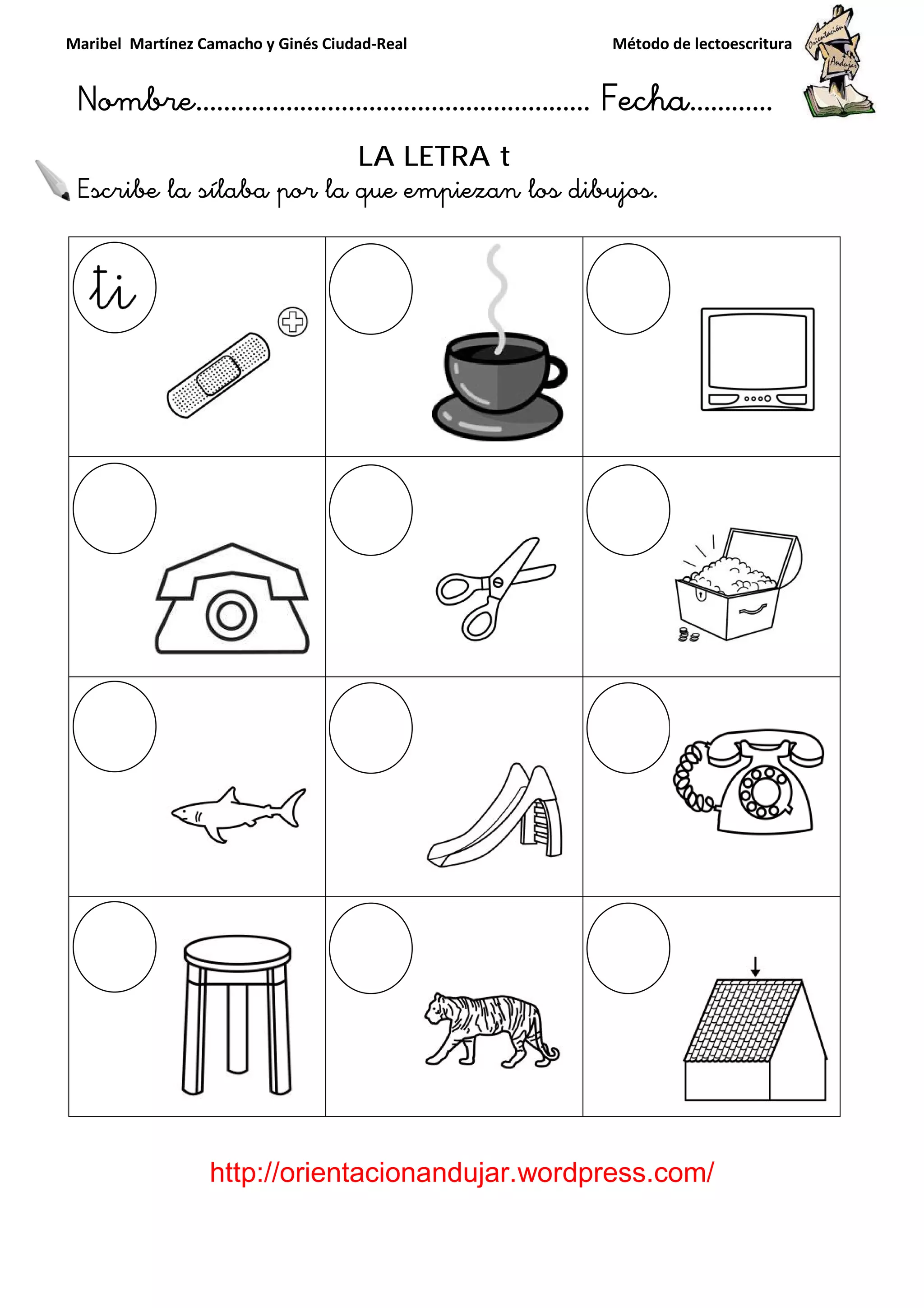Maribel Martínez Camacho y Ginés Ciudad
Nombre…………………………
http://orientacionandujar.wordpress.com/
Escribe la sílaba por la que empiezan los dibujos
y Ginés Ciudad-Real Método de lectoescritura
………………………………… Fecha
://orientacionandujar.wordpress.com/
LA LETRA t
Escribe la sílaba por la que empiezan los dibujos.
Método de lectoescritura
……………………… Fecha…………
://orientacionandujar.wordpress.com/
 