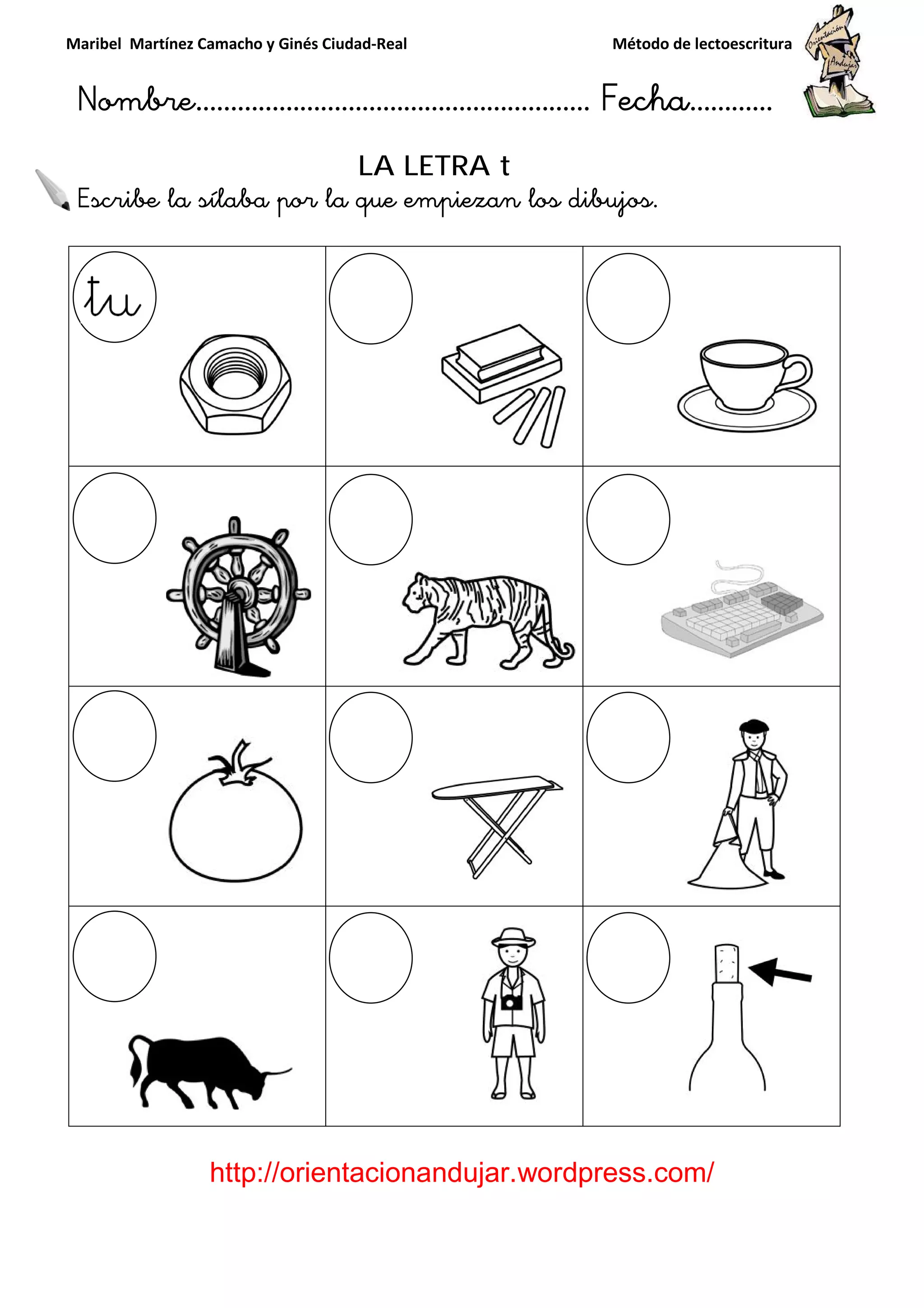 Maribel Martínez Camacho y Ginés Ciudad
Nombre…………………………
http://orientacionandujar.wordpress.com/
Escribe la sílaba por la que empiezan los dibujos
y Ginés Ciudad-Real Método de lectoescritura
………………………………… Fecha
://orientacionandujar.wordpress.com/
LA LETRA t
Escribe la sílaba por la que empiezan los dibujos.
Método de lectoescritura
……………………… Fecha…………
://orientacionandujar.wordpress.com/
 