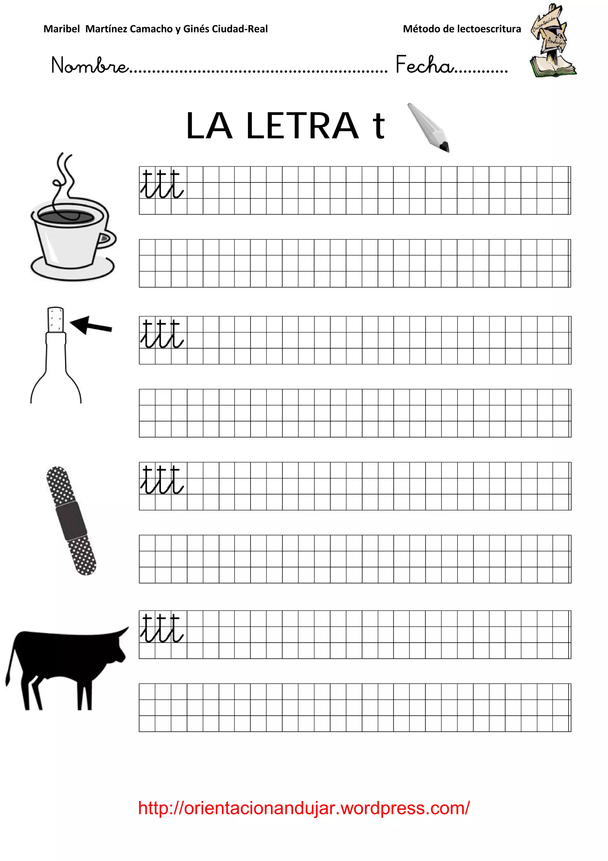 Maribel Martínez Camacho y Ginés Ciudad
Nombre…………………………
http://orientacionandujar.wordpress.com/
LA LETRA
y Ginés Ciudad-Real Método de lectoescritura
………………………………… Fecha
://orientacionandujar.wordpress.com/
LA LETRA t
Método de lectoescritura
……………………… Fecha…………
://orientacionandujar.wordpress.com/
 