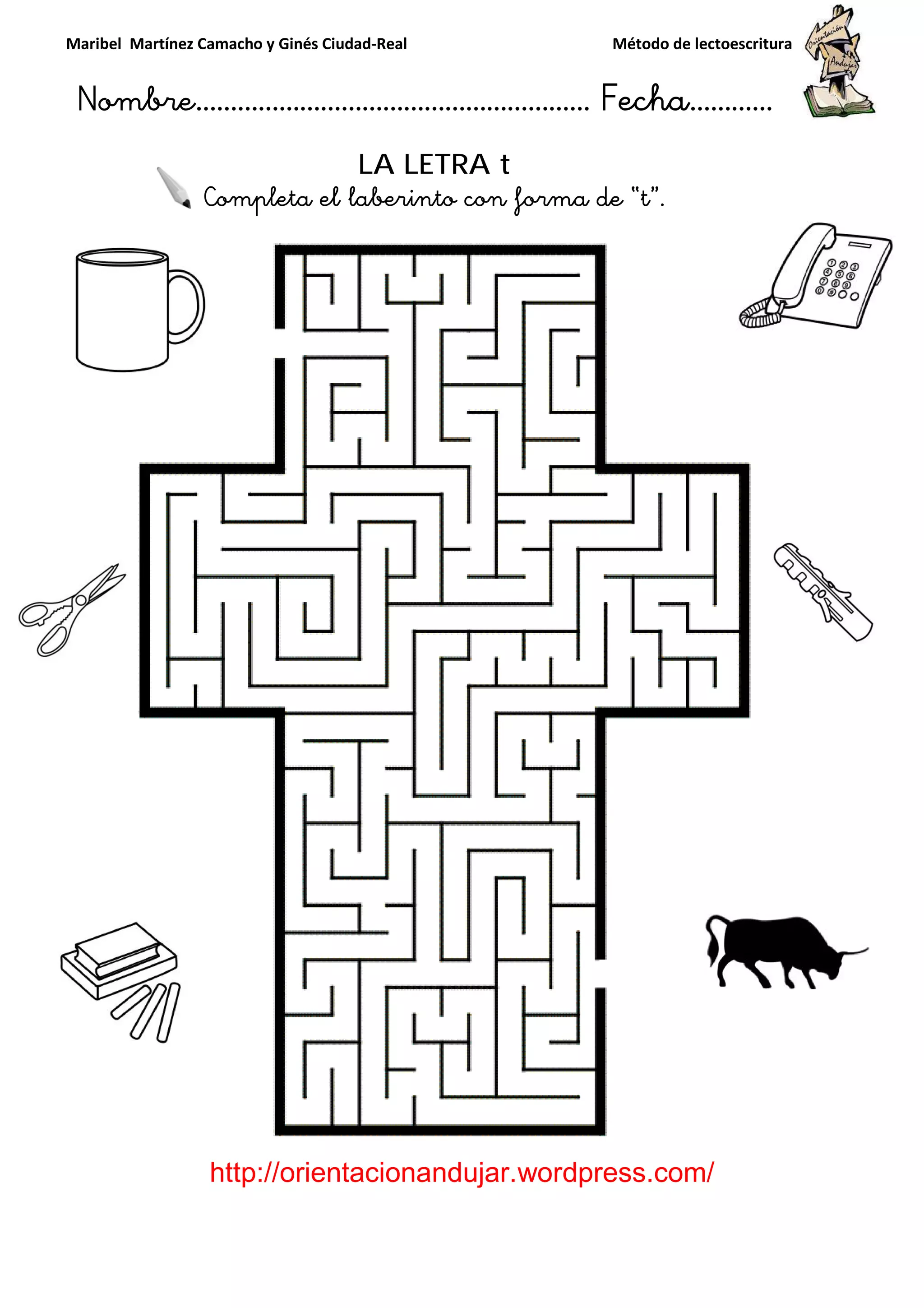 Maribel Martínez Camacho y Ginés Ciudad
Nombre…………………………
http://orientacionandujar.wordpress.com/
Completa el laberinto con forma de “t
y Ginés Ciudad-Real Método de lectoescritura
………………………………… Fecha
://orientacionandujar.wordpress.com/
LA LETRA t
eta el laberinto con forma de “t”.
Método de lectoescritura
……………………… Fecha…………
://orientacionandujar.wordpress.com/
 
