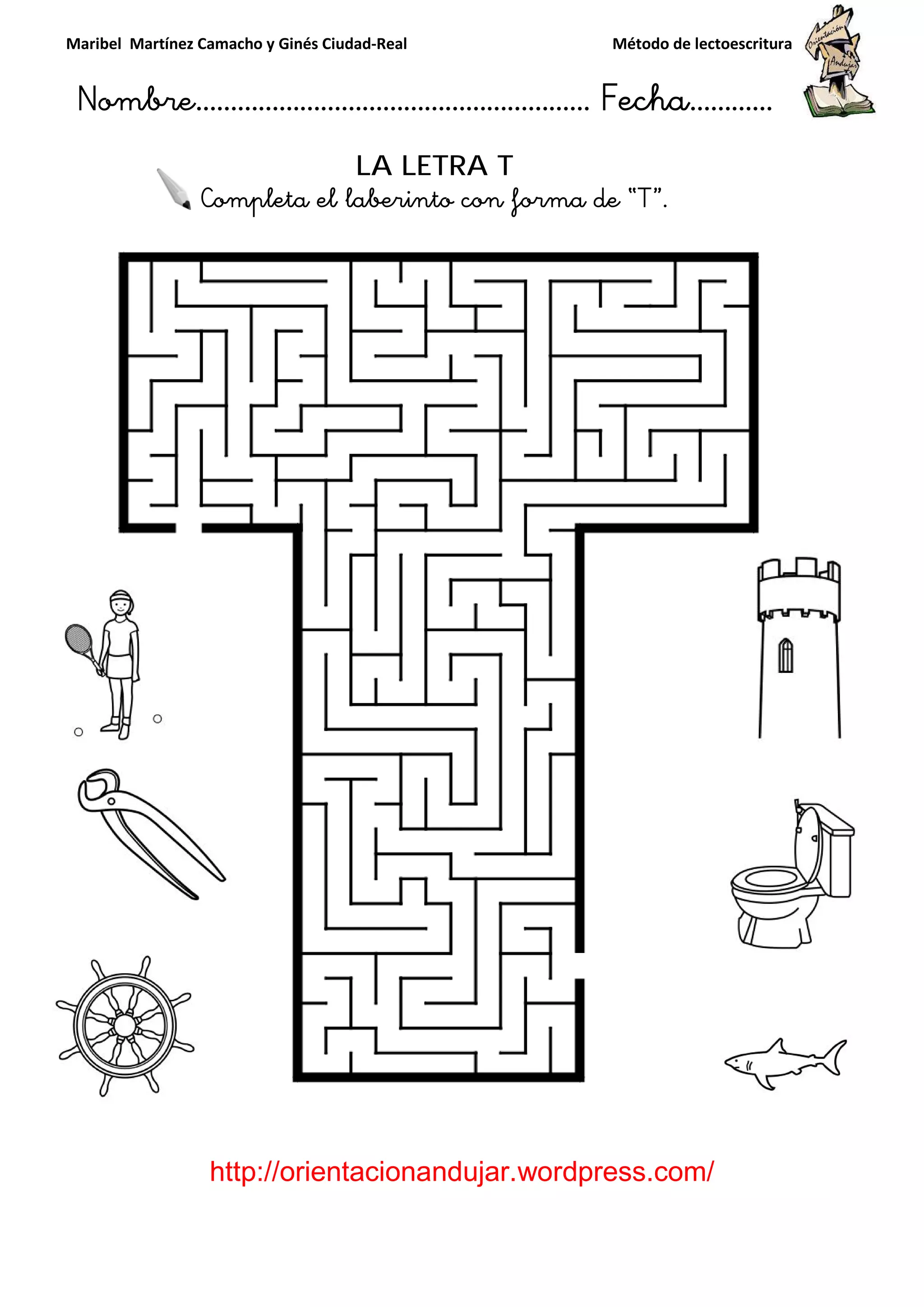 Maribel Martínez Camacho y Ginés Ciudad
Nombre…………………………
http://orientacionandujar.wordpress.com/
Completa el laberinto con forma de “
y Ginés Ciudad-Real Método de lectoescritura
………………………………… Fecha
://orientacionandujar.wordpress.com/
LA LETRA T
eta el laberinto con forma de “T”.
Método de lectoescritura
……………………… Fecha…………
://orientacionandujar.wordpress.com/
.
 