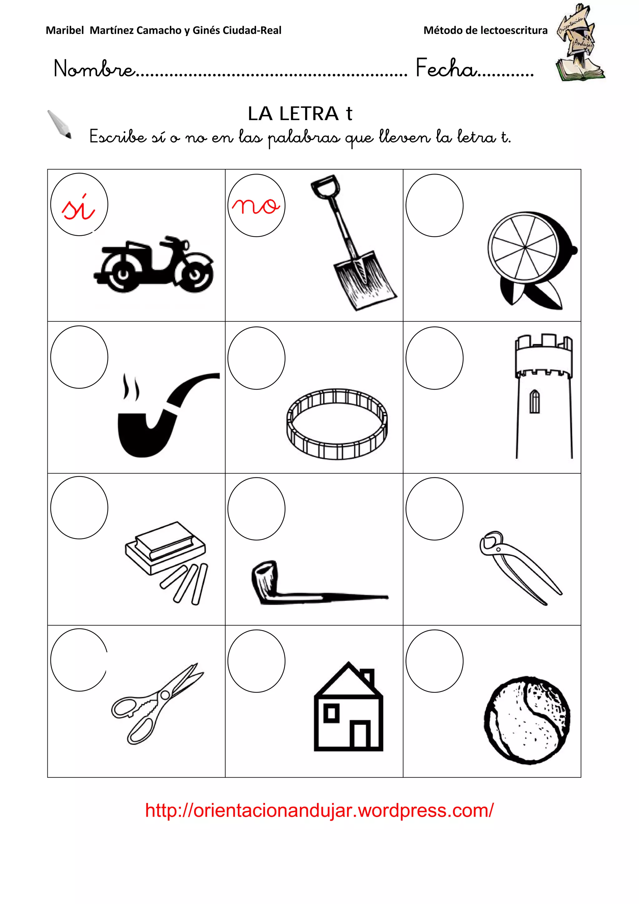Maribel Martínez Camacho y Ginés Ciudad
Nombre…………………………
http://orientacionandujar.wordpress.com/
Escribe sí o no en la
y Ginés Ciudad-Real Método de lectoescritura
………………………………… Fecha
://orientacionandujar.wordpress.com/
LA LETRA t
sí o no en las palabras que lleven la letra t
Método de lectoescritura
……………………… Fecha…………
://orientacionandujar.wordpress.com/
s palabras que lleven la letra t.
 