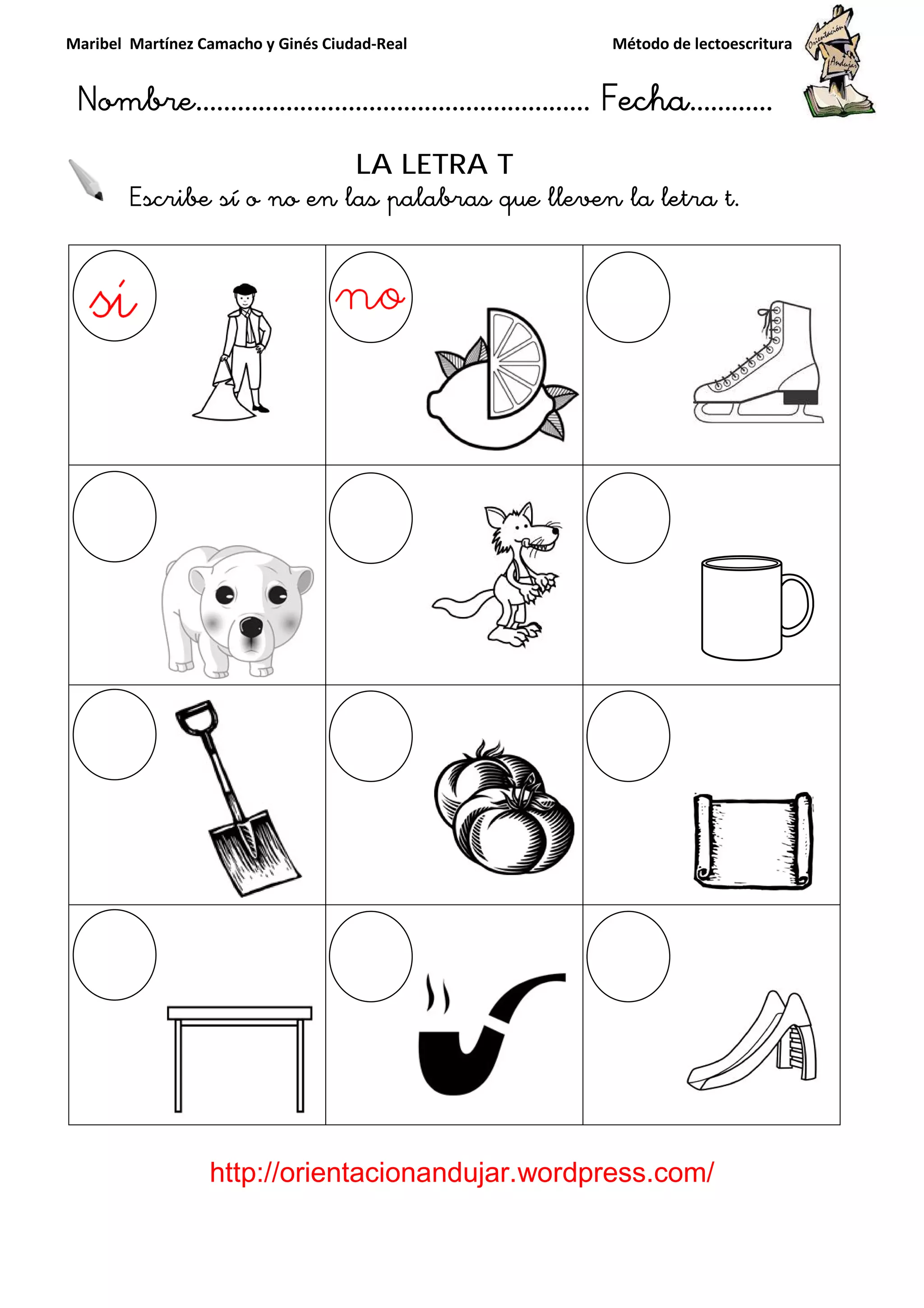 Maribel Martínez Camacho y Ginés Ciudad
Nombre…………………………
http://orientacionandujar.wordpress.com/
Escribe sí o no en la
y Ginés Ciudad-Real Método de lectoescritura
………………………………… Fecha
://orientacionandujar.wordpress.com/
LA LETRA T
Escribe sí o no en las palabras que lleven la letra t
Método de lectoescritura
……………………… Fecha…………
://orientacionandujar.wordpress.com/
s palabras que lleven la letra t.
 