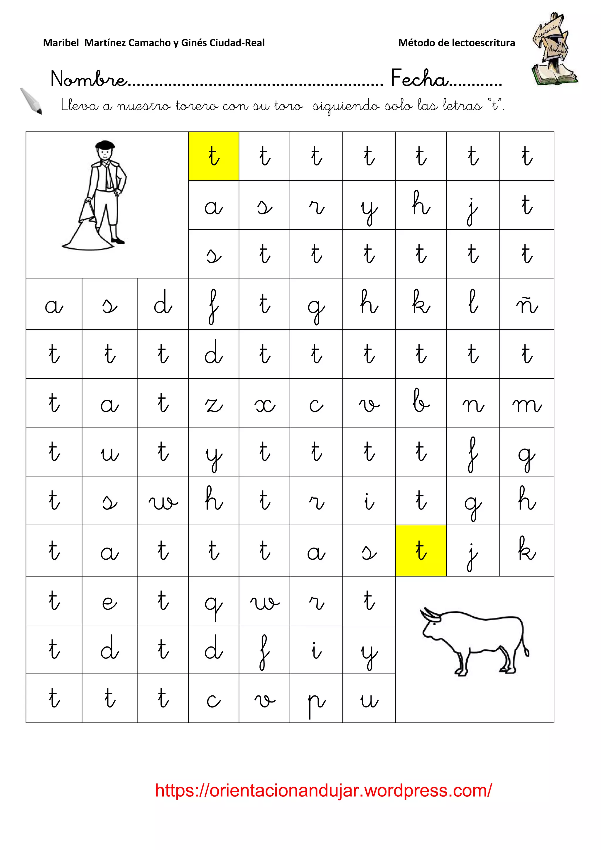 Maribel Martínez Camacho y Ginés Ciudad
Nombre…………………………
https://orientacionandujar.wordpress.com/
Lleva a nuestro torero con su toro
t
a
s
a s d f
t t t d
t a t z
t u t y
t s w h
t a t t
t e t q
t d t d
t t t c
y Ginés Ciudad-Real Método de lectoescritura
………………………………… Fecha
https://orientacionandujar.wordpress.com/
torero con su toro siguiendo solo las
t t t t t
a s r y h
s t t t t
f t g h k
d t t t t
z x c v b
y t t t t
h t r i t
t t a s t
q w r t
d f i y
c v p u
Método de lectoescritura
……………………… Fecha…………
https://orientacionandujar.wordpress.com/
s letras “t”.
t t
j t
t t
l ñ
t t
n m
f g
g h
j k
 