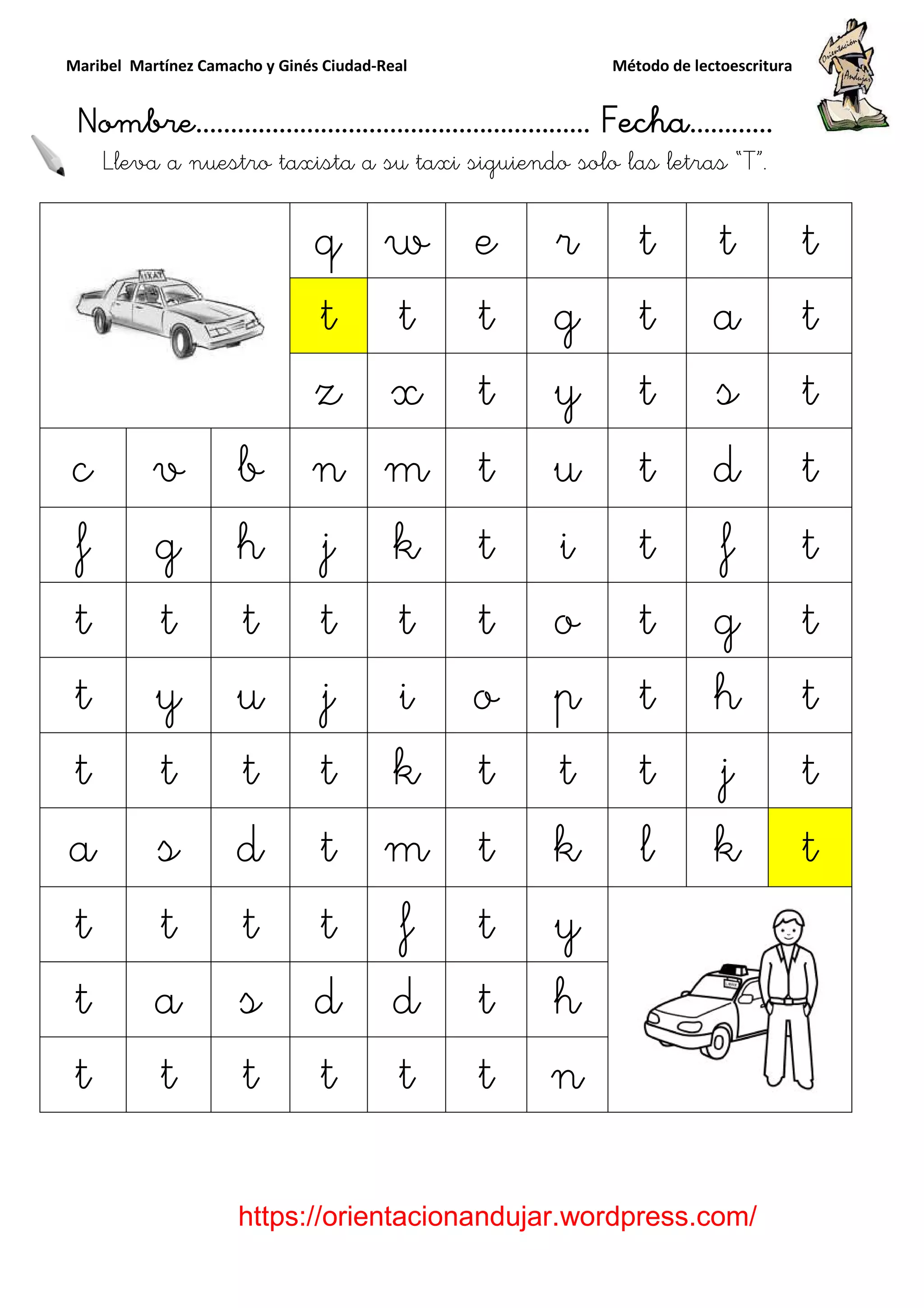Maribel Martínez Camacho y Ginés Ciudad
Nombre…………………………
https://orientacionandujar.wordpress.com/
Lleva a nuestro taxista a su taxi
q
t
z
c v b n
f g h j
t t t t
t y u j
t t t t
a s d t
t t t t
t a s d
t t t t
y Ginés Ciudad-Real Método de lectoescritura
………………………………… Fecha
https://orientacionandujar.wordpress.com/
taxista a su taxi siguiendo solo las letra
q w e r t
t t t g t
z x t y t
n m t u t
j k t i t
t t t o t
j i o p t
t k t t t
t m t k l
t f t y
d d t h
t t t n
Método de lectoescritura
……………………… Fecha…………
https://orientacionandujar.wordpress.com/
siguiendo solo las letras “T”.
t t
a t
s t
d t
f t
g t
h t
j t
k t
 
