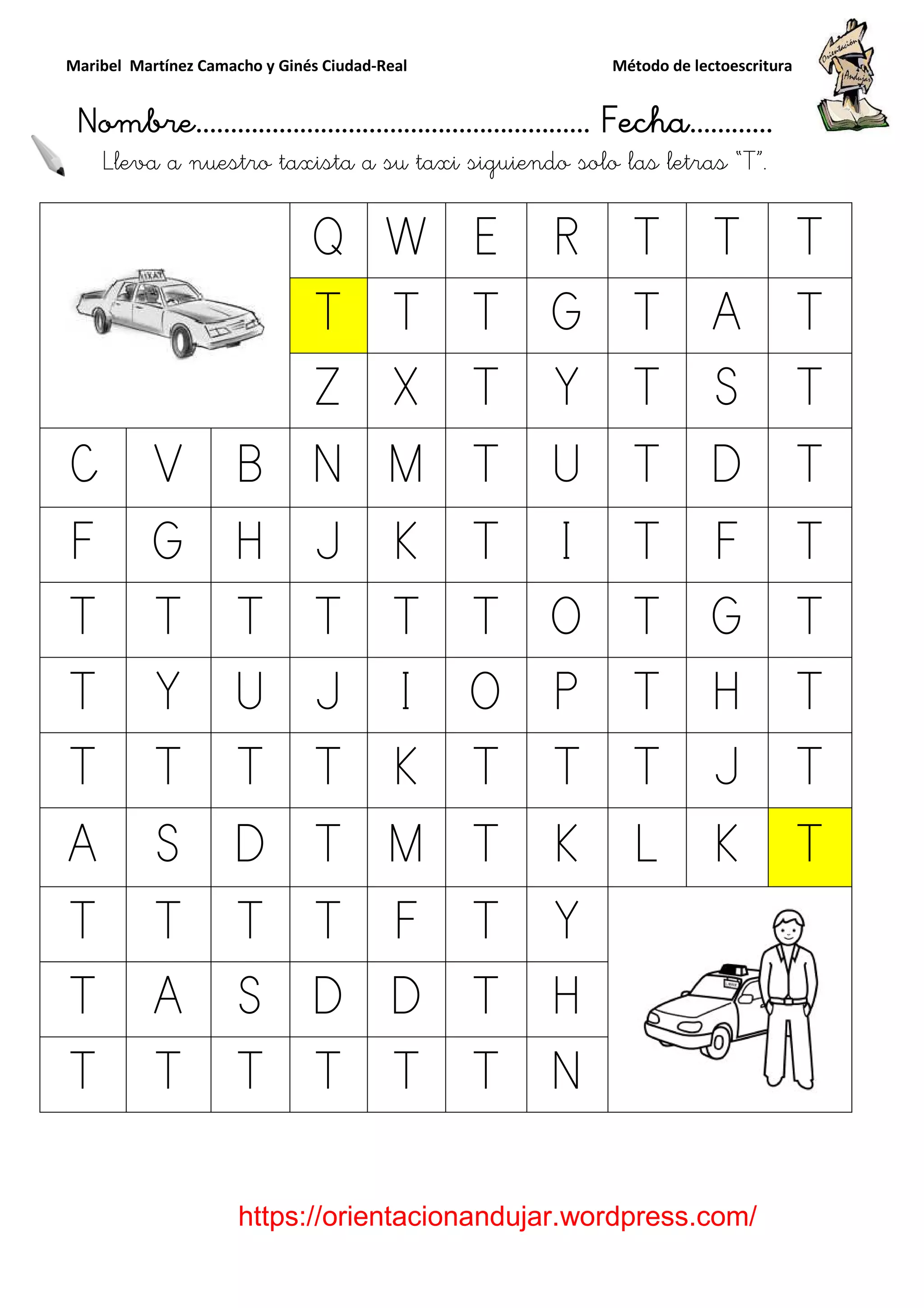 Maribel Martínez Camacho y Ginés Ciudad
Nombre…………………………
https://orientacionandujar.wordpress.com/
Lleva a nuestro taxista a su taxi
Q
T
Z
C V B N
F G H J
T T T T
T Y U J
T T T T
A S D T
T T T T
T A S D
T T T T
y Ginés Ciudad-Real Método de lectoescritura
………………………………… Fecha
https://orientacionandujar.wordpress.com/
taxista a su taxi siguiendo solo las letra
Q W E R T
T T T G T
Z X T Y T
N M T U T
J K T I T
T T T O T
J I O P T
T K T T T
T M T K L
T F T Y
D D T H
T T T N
Método de lectoescritura
……………………… Fecha…………
https://orientacionandujar.wordpress.com/
siguiendo solo las letras “T”.
T T
A T
S T
D T
F T
G T
H T
J T
K T
 