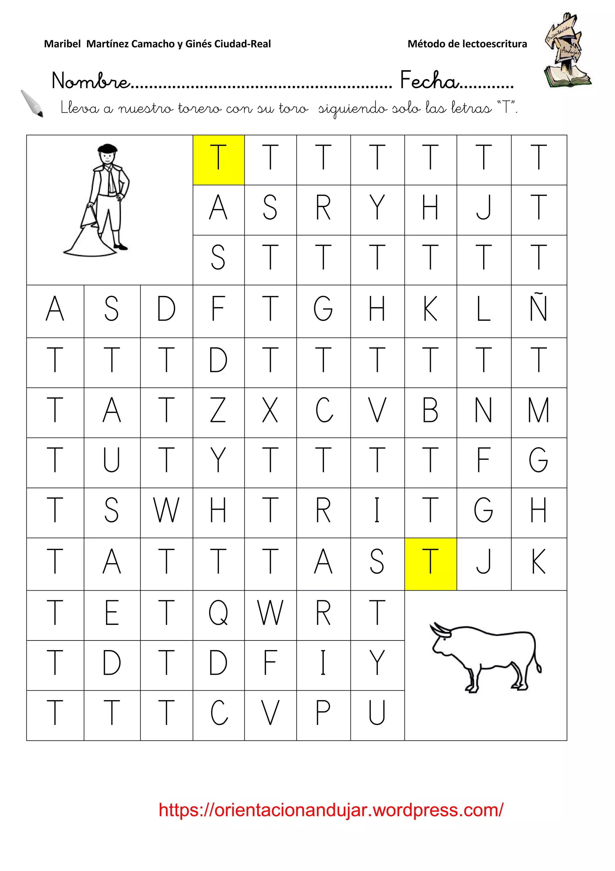Maribel Martínez Camacho y Ginés Ciudad
Nombre…………………………
https://orientacionandujar.wordpress.com/
Lleva a nuestro torero con su toro
T
A
S
A S D F
T T T D
T A T Z
T U T Y
T S W H
T A T T
T E T Q
T D T D
T T T C
y Ginés Ciudad-Real Método de lectoescritura
………………………………… Fecha
https://orientacionandujar.wordpress.com/
torero con su toro siguiendo solo las letra
T T T T T
A S R Y H
S T T T T
F T G H K
D T T T T
Z X C V B
Y T T T T
H T R I T
T T A S T
Q W R T
D F I Y
C V P U
Método de lectoescritura
……………………… Fecha…………
https://orientacionandujar.wordpress.com/
siguiendo solo las letras “T”.
T T
J T
T T
L Ñ
T T
N M
F G
G H
J K
 