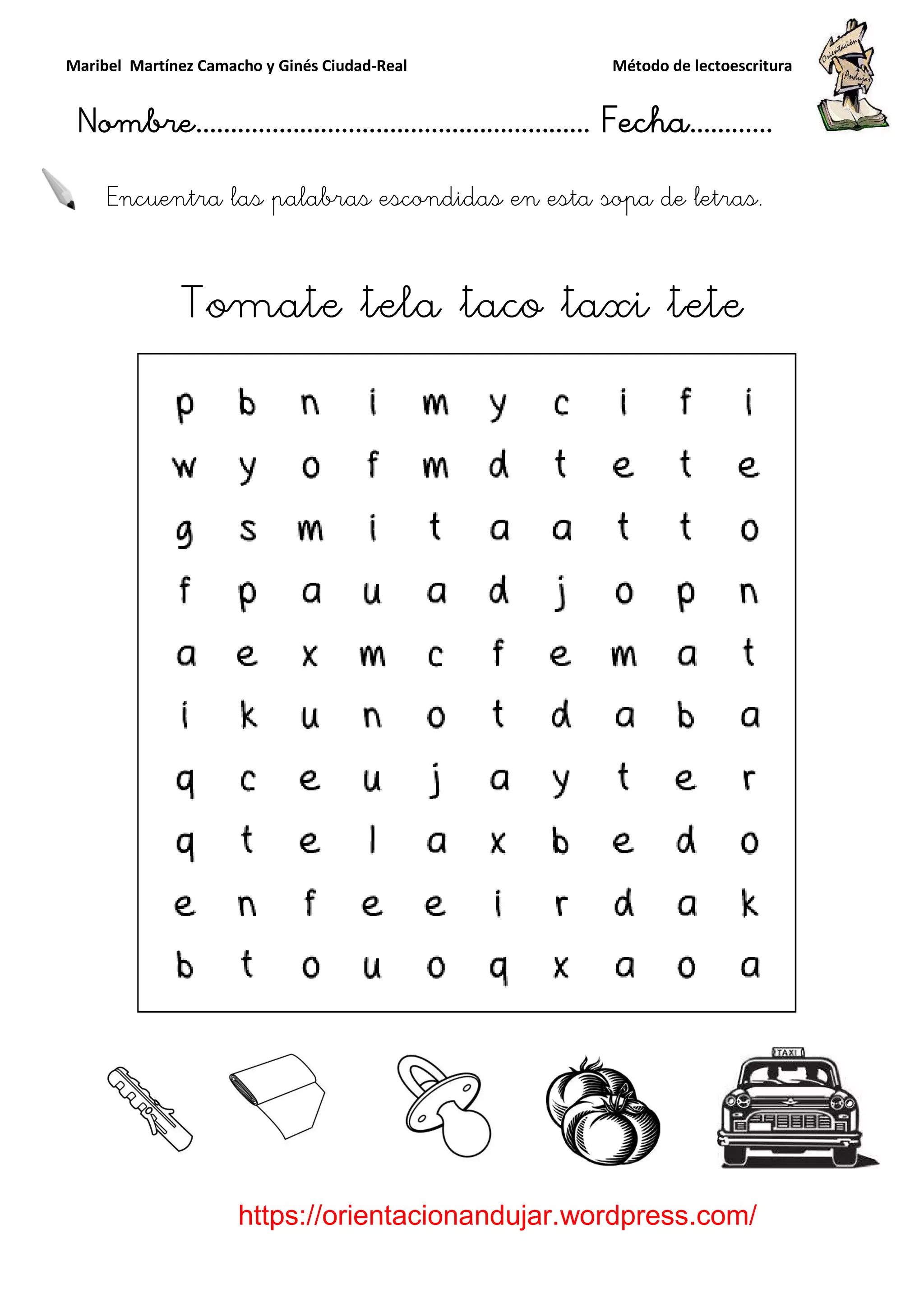 Maribel Martínez Camacho y Ginés Ciudad
Nombre…………………………
https://orientacionandujar.wordpress.com/
Encuentra las palabras escondidas en esta sopa de letras
Tomate tela taco taxi tete
y Ginés Ciudad-Real Método de lectoescritura
………………………………… Fecha
https://orientacionandujar.wordpress.com/
Encuentra las palabras escondidas en esta sopa de letras
Tomate tela taco taxi tete
Método de lectoescritura
……………………… Fecha…………
https://orientacionandujar.wordpress.com/
Encuentra las palabras escondidas en esta sopa de letras.
Tomate tela taco taxi tete
 