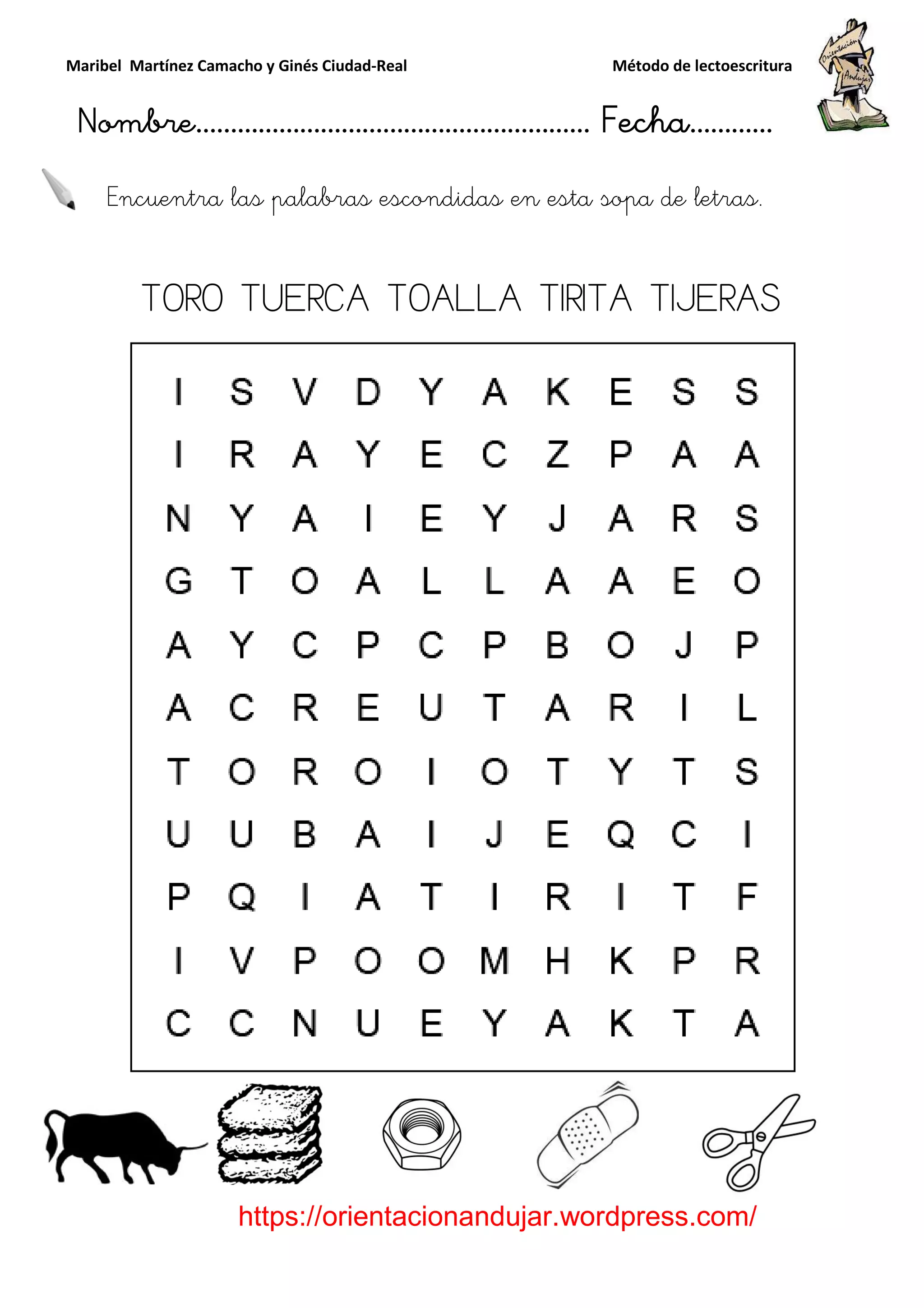 Maribel Martínez Camacho y Ginés Ciudad
Nombre…………………………
https://orientacionandujar.wordpress.com/
Encuentra las palabras escondidas en esta sopa de letras.
TORO TUERCA TOALLA TIRITA TIJERAS
y Ginés Ciudad-Real Método de lectoescritura
………………………………… Fecha
https://orientacionandujar.wordpress.com/
Encuentra las palabras escondidas en esta sopa de letras.
TORO TUERCA TOALLA TIRITA TIJERAS
Método de lectoescritura
……………………… Fecha…………
https://orientacionandujar.wordpress.com/
Encuentra las palabras escondidas en esta sopa de letras.
TORO TUERCA TOALLA TIRITA TIJERAS
 
