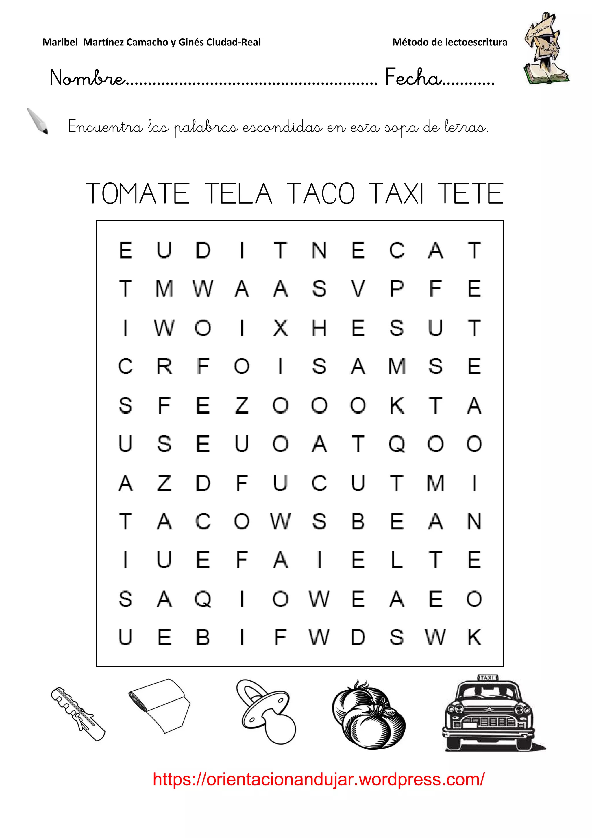 Maribel Martínez Camacho y Ginés Ciudad
Nombre…………………………
https://orientacionandujar.wordpress.com/
Encuentra las palabras
TOMATE TELA TACO TAXI TETE
y Ginés Ciudad-Real Método de lectoescritura
………………………………… Fecha
https://orientacionandujar.wordpress.com/
Encuentra las palabras escondidas en esta sopa de letras.
TOMATE TELA TACO TAXI TETE
Método de lectoescritura
……………………… Fecha…………
https://orientacionandujar.wordpress.com/
escondidas en esta sopa de letras.
TOMATE TELA TACO TAXI TETE
 