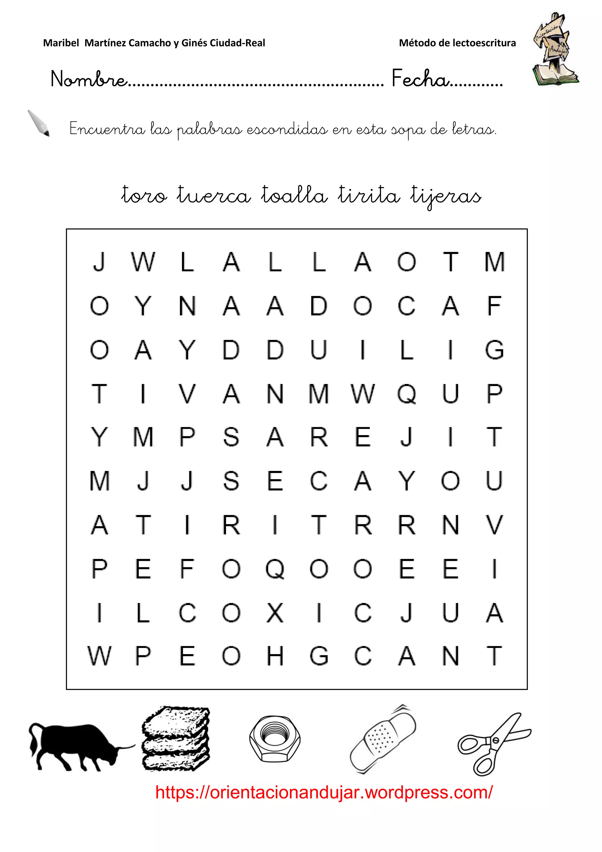 Maribel Martínez Camacho y Ginés Ciudad
Nombre…………………………
https://orientacionandujar.wordpress.com/
Encuentra las palabras escondidas en esta sopa de letras.
toro tuerca toalla tirita tijeras
y Ginés Ciudad-Real Método de lectoescritura
………………………………… Fecha
https://orientacionandujar.wordpress.com/
Encuentra las palabras escondidas en esta sopa de letras.
toro tuerca toalla tirita tijeras
Método de lectoescritura
……………………… Fecha…………
https://orientacionandujar.wordpress.com/
Encuentra las palabras escondidas en esta sopa de letras.
toro tuerca toalla tirita tijeras
 