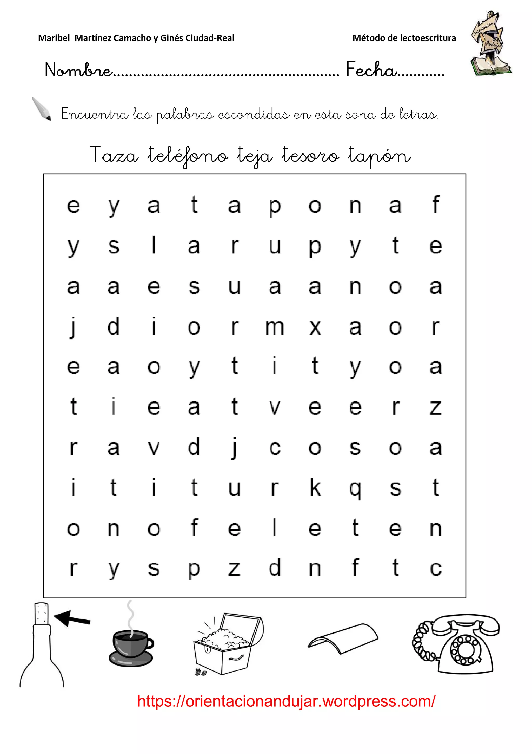 Maribel Martínez Camacho y Ginés Ciudad
Nombre…………………………
https://orientacionandujar.wordpress.com/
Encuentra las palabras escondidas en
Taza teléfono teja tesoro tapón
y Ginés Ciudad-Real Método de lectoescritura
………………………………… Fecha
https://orientacionandujar.wordpress.com/
Encuentra las palabras escondidas en esta sopa de letras.
aza teléfono teja tesoro tapón
Método de lectoescritura
……………………… Fecha…………
https://orientacionandujar.wordpress.com/
esta sopa de letras.
aza teléfono teja tesoro tapón
 