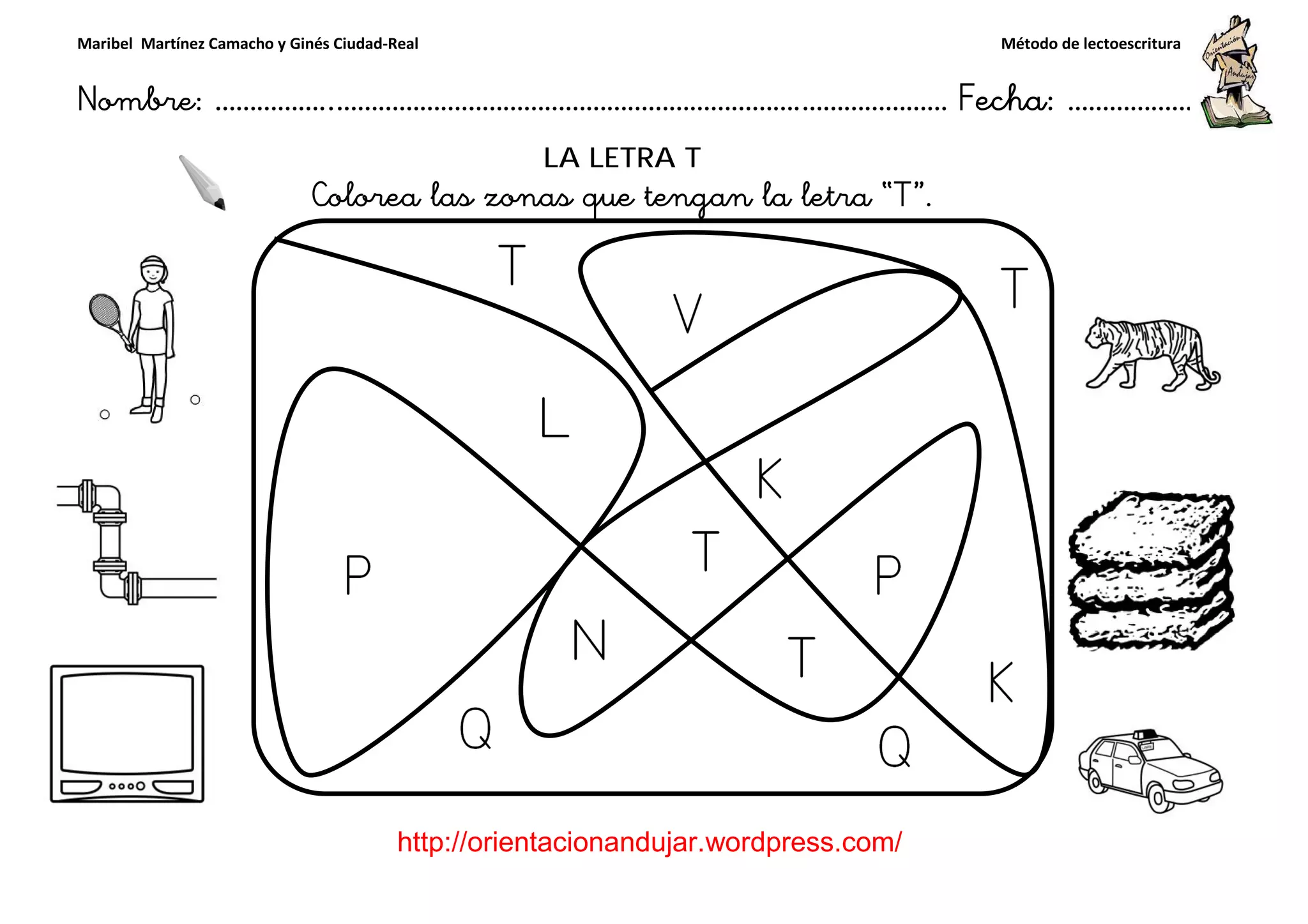 Maribel Martínez Camacho y Ginés Ciudad-Real
Nombre: ……………..………………………………………………………….
http://orientacionandujar.wordpress.com/
Colorea las zonas que tengan la letra “
……………………………………………….………………… Fecha
://orientacionandujar.wordpress.com/
LA LETRA T
Colorea las zonas que tengan la letra “T”.
Método de lectoescritura
………………… Fecha: ………………
 